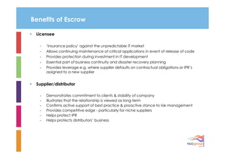 Benefits of Escrow

 Licensee

   -   ‘Insurance policy’ against the unpredictable IT market
   -   Allows continuing maintenance of critical applications in event of release of code
   -   Provides protection during investment in IT development
   -   Essential part of business continuity and disaster recovery planning
   -   Provides leverage e.g. where supplier defaults on contractual obligations or IPR’s
       assigned to a new supplier


 Supplier/distributor

   -   Demonstrates commitment to clients & stability of company
   -   Illustrates that the relationship is viewed as long term
   -   Confirms active support of best practice & proactive stance to risk management
   -   Provides competitive edge - particularly for niche suppliers
   -   Helps protect IPR
   -   Helps protects distributors’ business
 