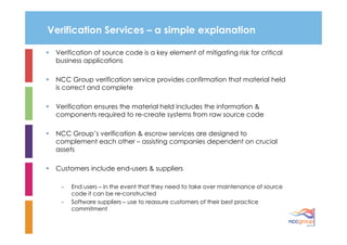 Verification Services – a simple explanation

 Verification of source code is a key element of mitigating risk for critical
 business applications

 NCC Group verification service provides confirmation that material held
 is correct and complete

 Verification ensures the material held includes the information &
 components required to re-create systems from raw source code

 NCC Group’s verification & escrow services are designed to
 complement each other – assisting companies dependent on crucial
 assets

 Customers include end-users & suppliers

  -   End users – in the event that they need to take over maintenance of source
      code it can be re-constructed
  -   Software suppliers – use to reassure customers of their best practice
      commitment
 