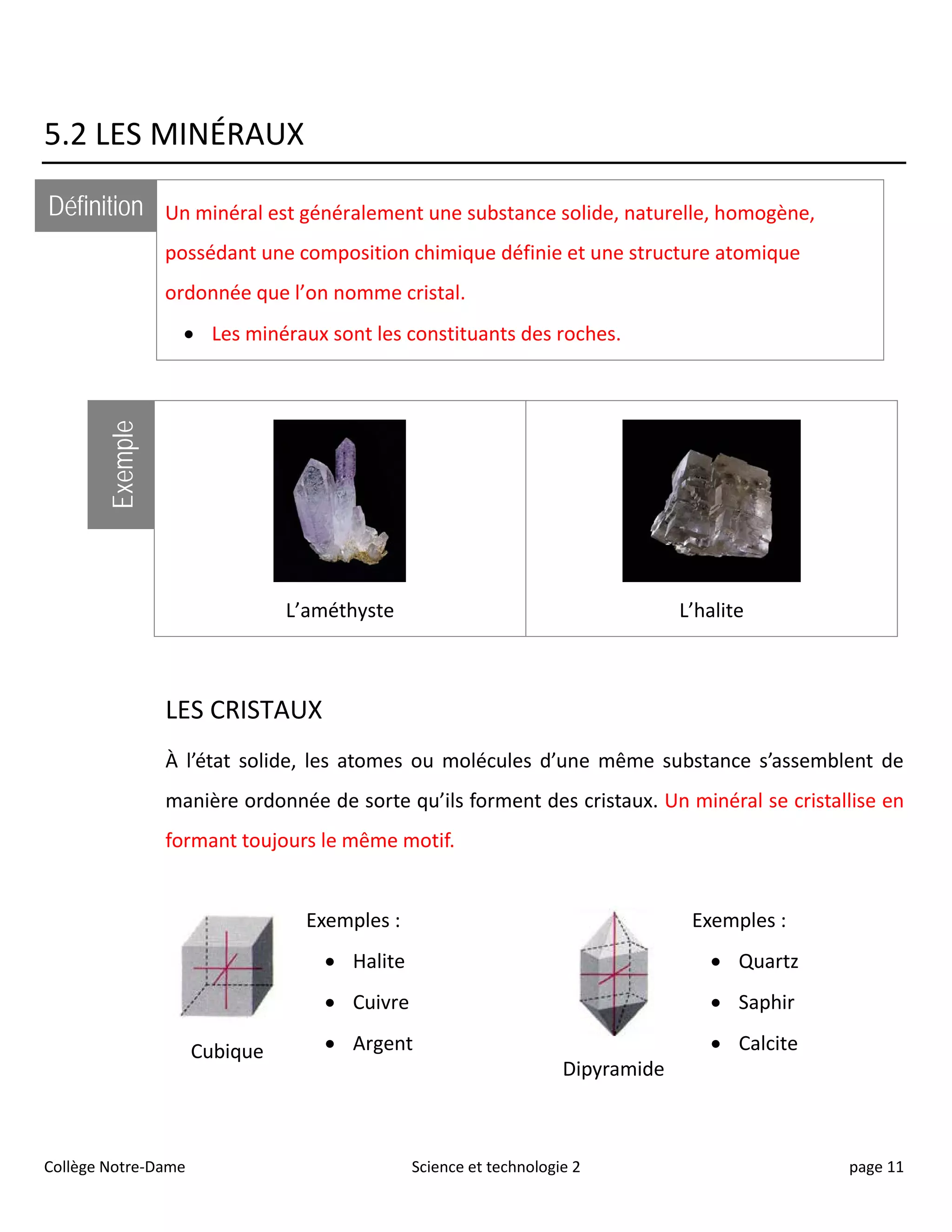 5.2 LES MINÉRAUX
Définition Un minéral est généralement une substance solide, naturelle, homogène,
possédant une composition chimique définie et une structure atomique
ordonnée que l’on nomme cristal.
• Les minéraux sont les constituants des roches.
Exemple
L’améthyste L’halite
LES CRISTAUX
À l’état solide, les atomes ou molécules d’une même substance s’assemblent de
manière ordonnée de sorte qu’ils forment des cristaux. Un minéral se cristallise en
formant toujours le même motif.
Cubique
Exemples :
• Halite
• Cuivre
• Argent
Dipyramide
Exemples :
• Quartz
• Saphir
• Calcite
Collège Notre-Dame Science et technologie 2 page 11
 
