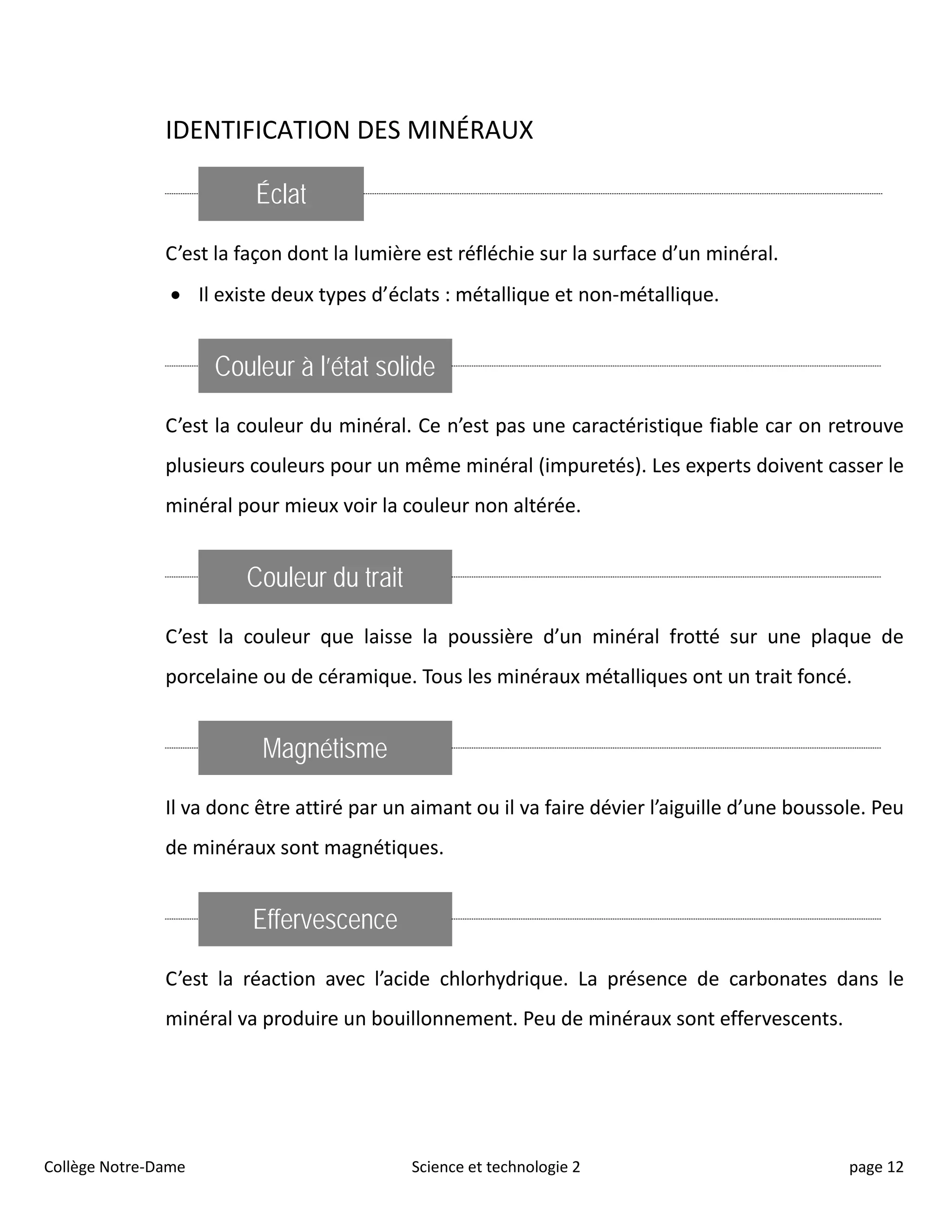 IDENTIFICATION DES MINÉRAUX
Éclat
C’est la façon dont la lumière est réfléchie sur la surface d’un minéral.
• Il existe deux types d’éclats : métallique et non-métallique.
Couleur à l’état solide
C’est la couleur du minéral. Ce n’est pas une caractéristique fiable car on retrouve
plusieurs couleurs pour un même minéral (impuretés). Les experts doivent casser le
minéral pour mieux voir la couleur non altérée.
Couleur du trait
C’est la couleur que laisse la poussière d’un minéral frotté sur une plaque de
porcelaine ou de céramique. Tous les minéraux métalliques ont un trait foncé.
Magnétisme
Il va donc être attiré par un aimant ou il va faire dévier l’aiguille d’une boussole. Peu
de minéraux sont magnétiques.
Effervescence
C’est la réaction avec l’acide chlorhydrique. La présence de carbonates dans le
minéral va produire un bouillonnement. Peu de minéraux sont effervescents.
Collège Notre-Dame Science et technologie 2 page 12
 