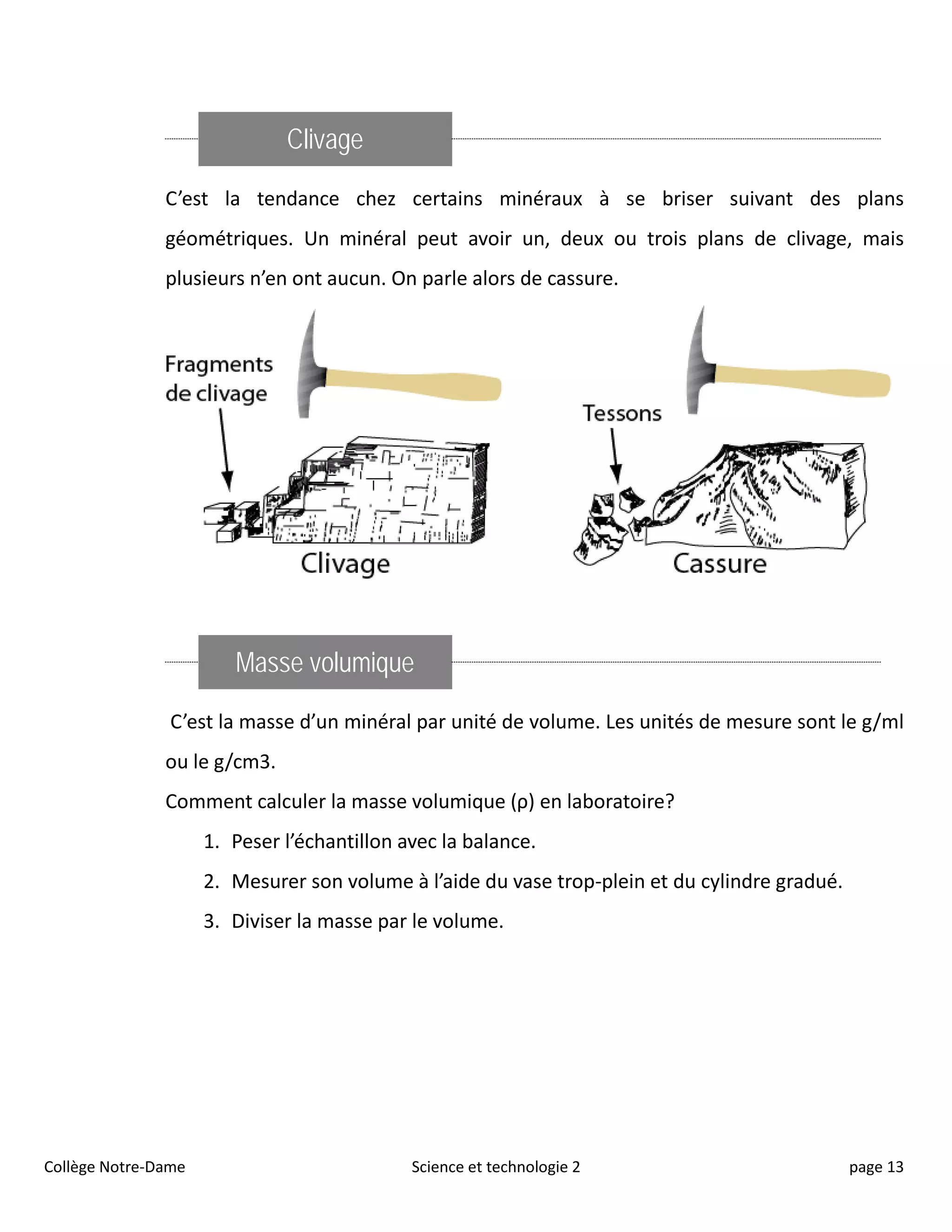 Clivage
C’est la tendance chez certains minéraux à se briser suivant des plans
géométriques. Un minéral peut avoir un, deux ou trois plans de clivage, mais
plusieurs n’en ont aucun. On parle alors de cassure.
Masse volumique
C’est la masse d’un minéral par unité de volume. Les unités de mesure sont le g/ml
ou le g/cm3.
Comment calculer la masse volumique (ρ) en laboratoire?
1. Peser l’échantillon avec la balance.
2. Mesurer son volume à l’aide du vase trop-plein et du cylindre gradué.
3. Diviser la masse par le volume.
Collège Notre-Dame Science et technologie 2 page 13
 