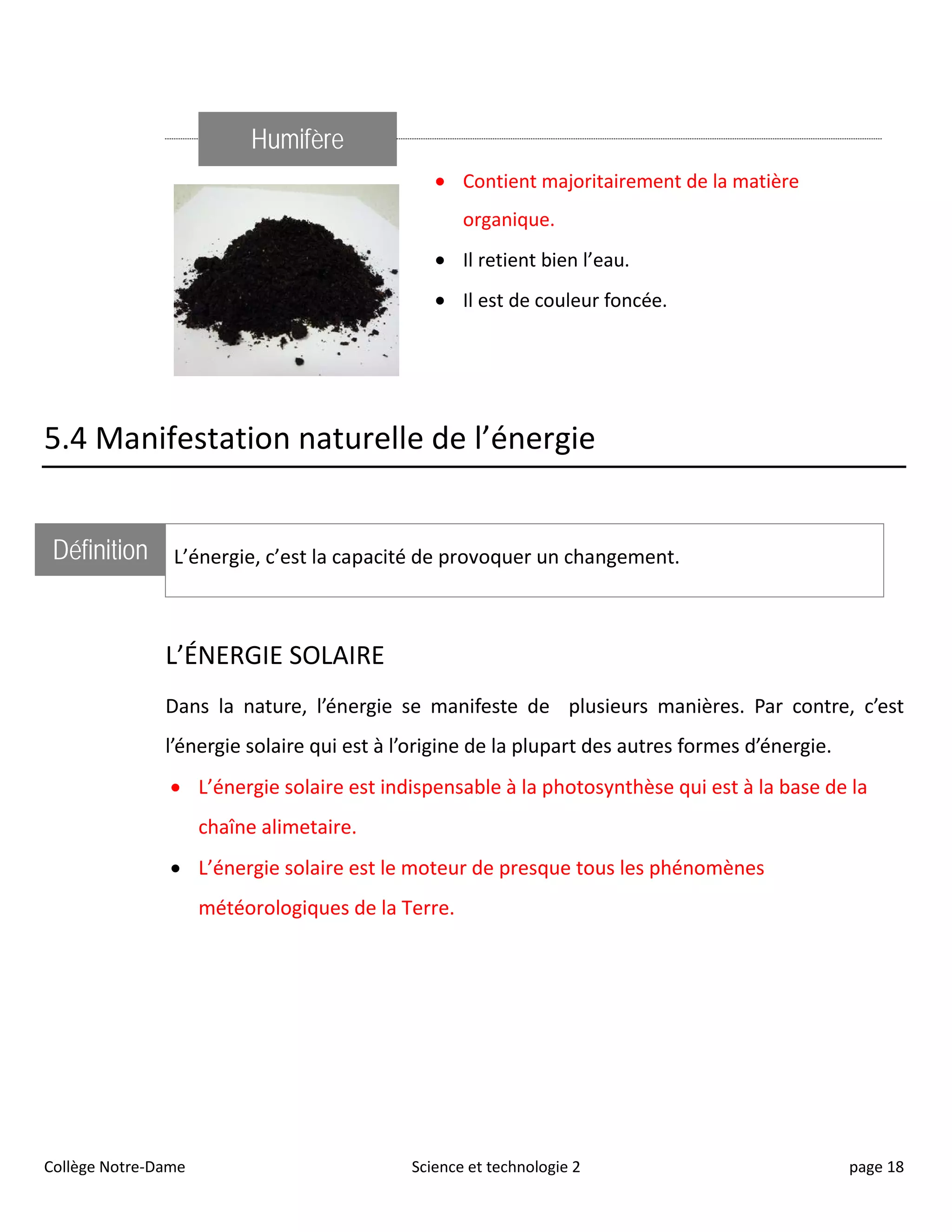 Humifère
• Contient majoritairement de la matière
organique.
• Il retient bien l’eau.
• Il est de couleur foncée.
5.4 Manifestation naturelle de l’énergie
Définition L’énergie, c’est la capacité de provoquer un changement.
L’ÉNERGIE SOLAIRE
Dans la nature, l’énergie se manifeste de plusieurs manières. Par contre, c’est
l’énergie solaire qui est à l’origine de la plupart des autres formes d’énergie.
• L’énergie solaire est indispensable à la photosynthèse qui est à la base de la
chaîne alimetaire.
• L’énergie solaire est le moteur de presque tous les phénomènes
météorologiques de la Terre.
Collège Notre-Dame Science et technologie 2 page 18
 