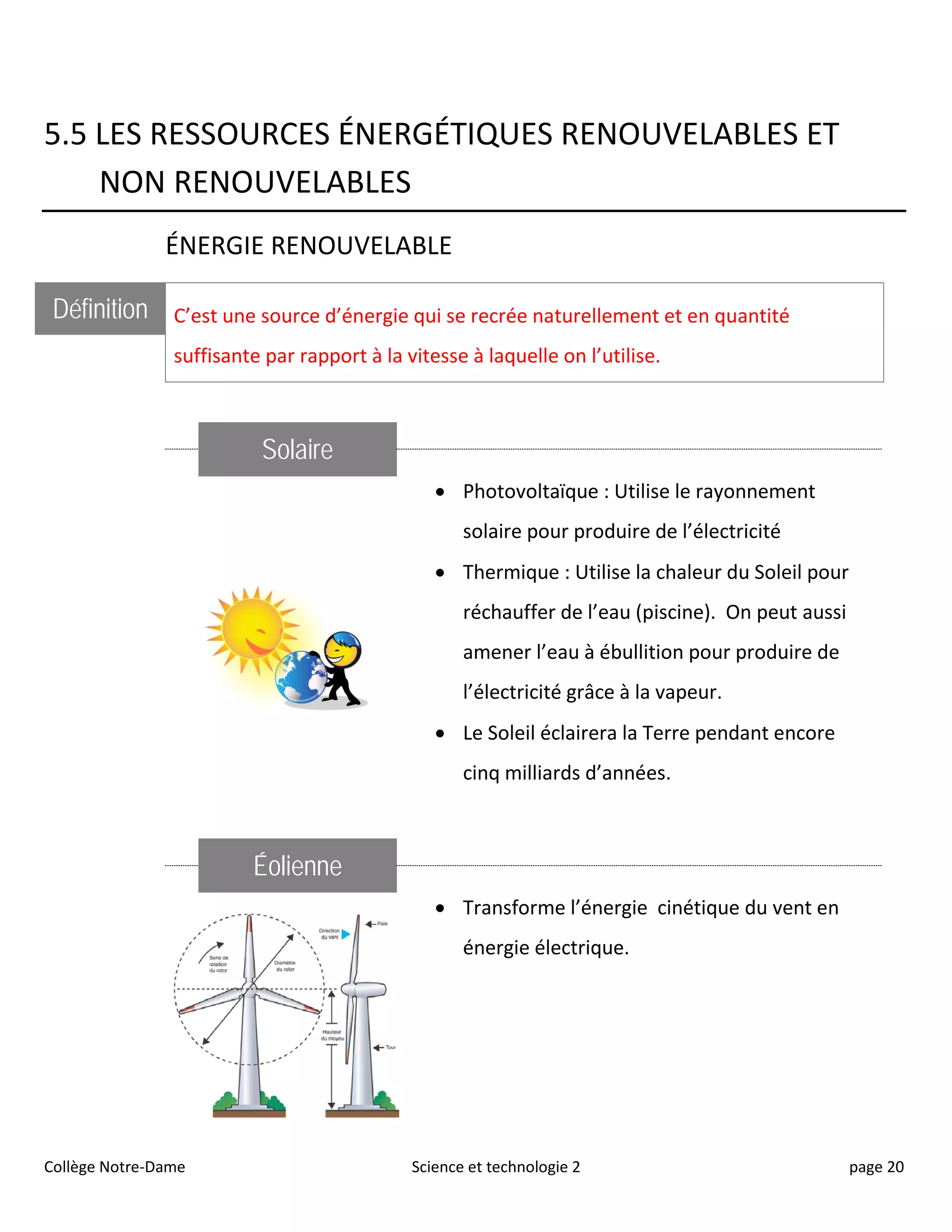 5.5 LES RESSOURCES ÉNERGÉTIQUES RENOUVELABLES ET
NON RENOUVELABLES
ÉNERGIE RENOUVELABLE
Définition C’est une source d’énergie qui se recrée naturellement et en quantité
suffisante par rapport à la vitesse à laquelle on l’utilise.
Solaire
• Photovoltaïque : Utilise le rayonnement
solaire pour produire de l’électricité
• Thermique : Utilise la chaleur du Soleil pour
réchauffer de l’eau (piscine). On peut aussi
amener l’eau à ébullition pour produire de
l’électricité grâce à la vapeur.
• Le Soleil éclairera la Terre pendant encore
cinq milliards d’années.
Éolienne
• Transforme l’énergie cinétique du vent en
énergie électrique.
Collège Notre-Dame Science et technologie 2 page 20
 