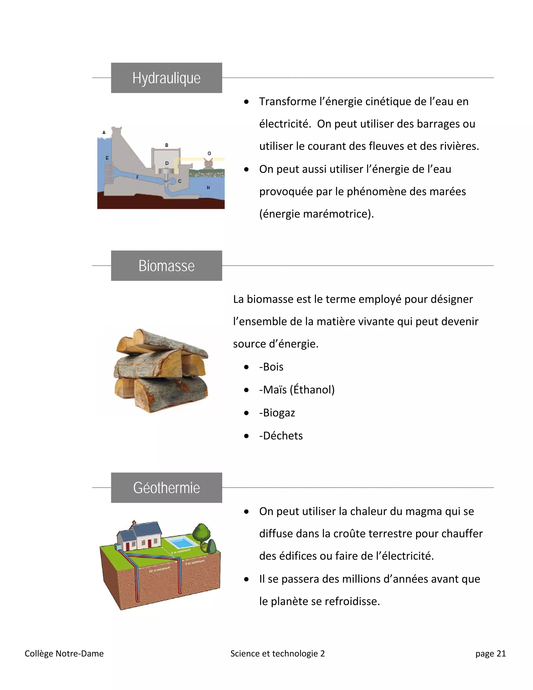 Hydraulique
• Transforme l’énergie cinétique de l’eau en
électricité. On peut utiliser des barrages ou
utiliser le courant des fleuves et des rivières.
• On peut aussi utiliser l’énergie de l’eau
provoquée par le phénomène des marées
(énergie marémotrice).
Biomasse
La biomasse est le terme employé pour désigner
l’ensemble de la matière vivante qui peut devenir
source d’énergie.
• -Bois
• -Maïs (Éthanol)
• -Biogaz
• -Déchets
Géothermie
• On peut utiliser la chaleur du magma qui se
diffuse dans la croûte terrestre pour chauffer
des édifices ou faire de l’électricité.
• Il se passera des millions d’années avant que
le planète se refroidisse.
Collège Notre-Dame Science et technologie 2 page 21
 