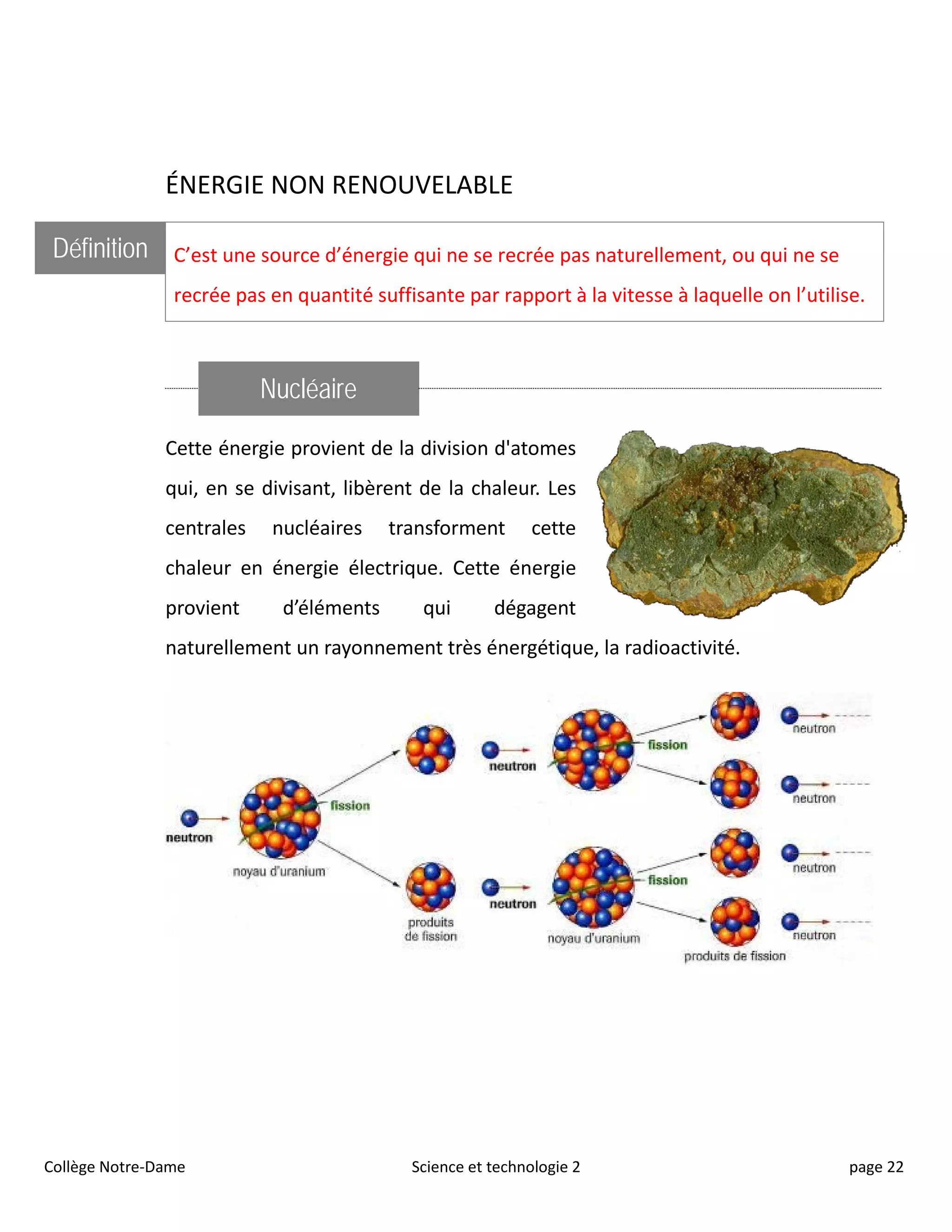 ÉNERGIE NON RENOUVELABLE
Définition C’est une source d’énergie qui ne se recrée pas naturellement, ou qui ne se
recrée pas en quantité suffisante par rapport à la vitesse à laquelle on l’utilise.
Nucléaire
Cette énergie provient de la division d'atomes
qui, en se divisant, libèrent de la chaleur. Les
centrales nucléaires transforment cette
chaleur en énergie électrique. Cette énergie
provient d’éléments qui dégagent
naturellement un rayonnement très énergétique, la radioactivité.
Collège Notre-Dame Science et technologie 2 page 22
 