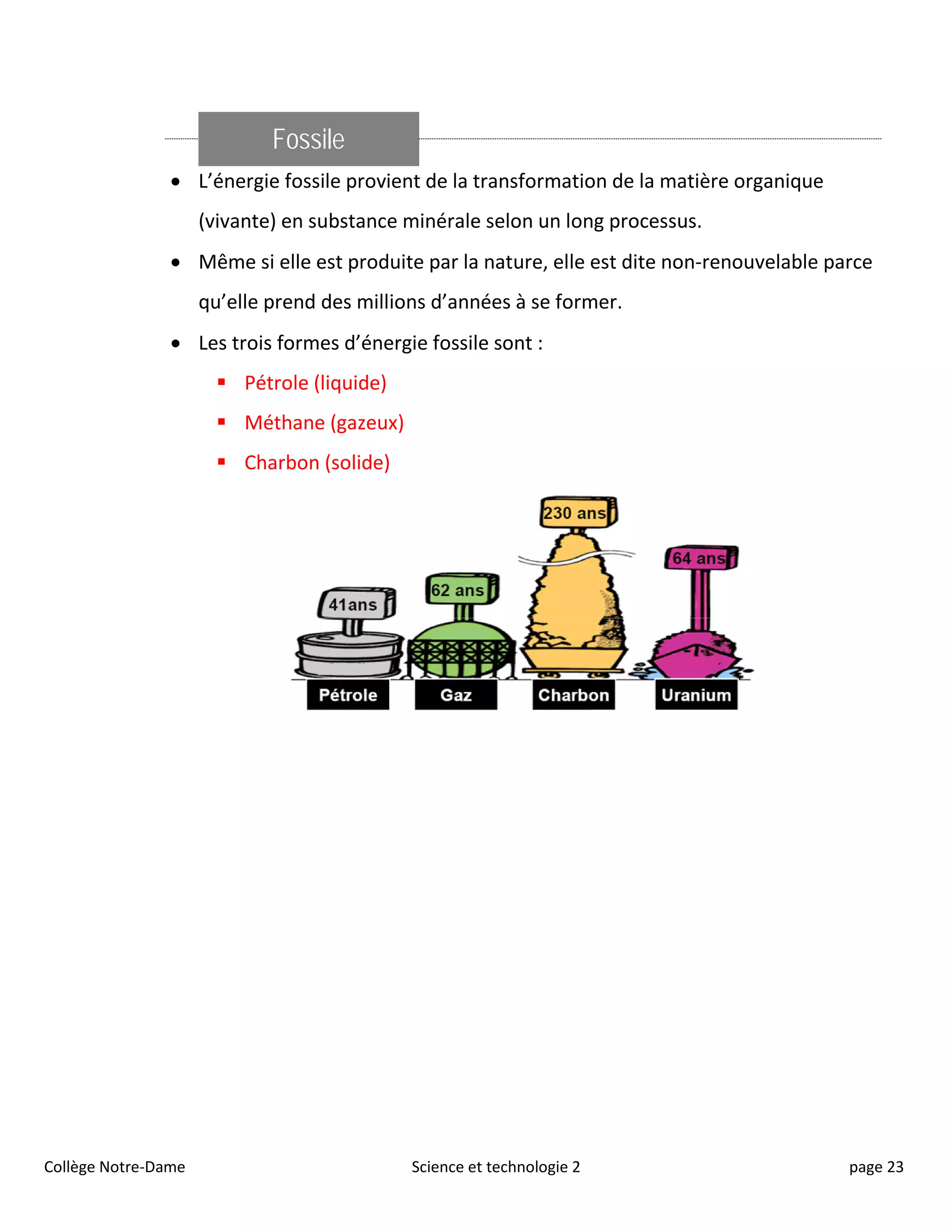 Fossile
• L’énergie fossile provient de la transformation de la matière organique
(vivante) en substance minérale selon un long processus.
• Même si elle est produite par la nature, elle est dite non-renouvelable parce
qu’elle prend des millions d’années à se former.
• Les trois formes d’énergie fossile sont :
 Pétrole (liquide)
 Méthane (gazeux)
 Charbon (solide)
Collège Notre-Dame Science et technologie 2 page 23
 