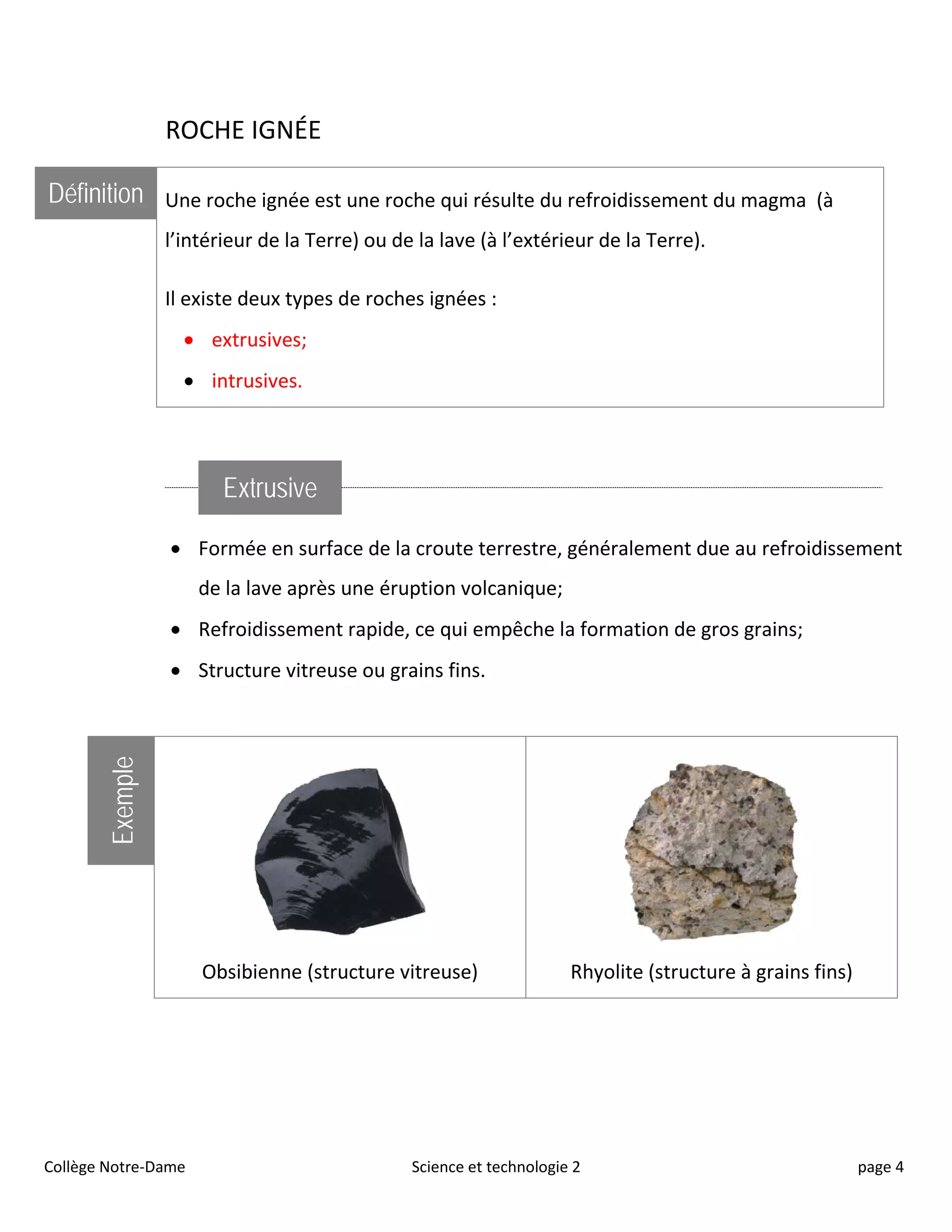 ROCHE IGNÉE
Définition Une roche ignée est une roche qui résulte du refroidissement du magma (à
l’intérieur de la Terre) ou de la lave (à l’extérieur de la Terre).
Il existe deux types de roches ignées :
• extrusives;
• intrusives.
Extrusive
• Formée en surface de la croute terrestre, généralement due au refroidissement
de la lave après une éruption volcanique;
• Refroidissement rapide, ce qui empêche la formation de gros grains;
• Structure vitreuse ou grains fins.
Exemple
Obsibienne (structure vitreuse) Rhyolite (structure à grains fins)
Collège Notre-Dame Science et technologie 2 page 4
 