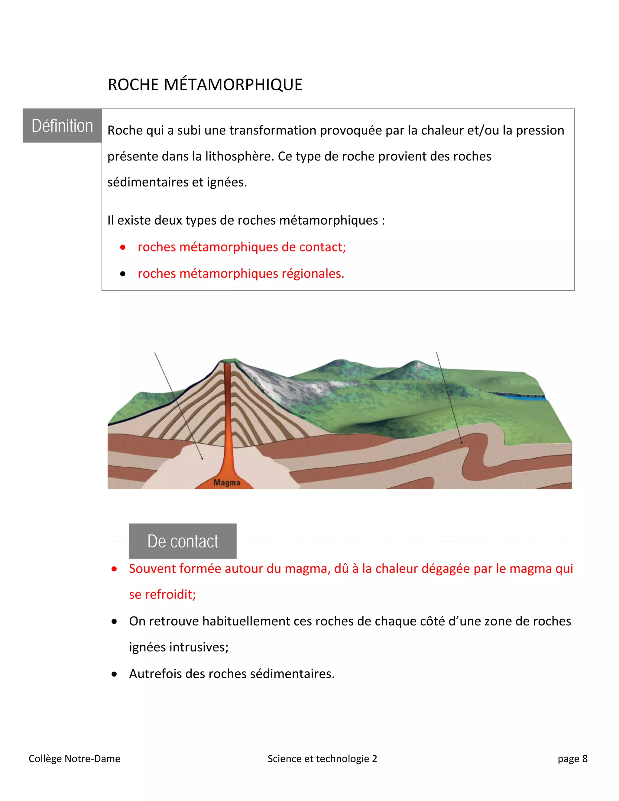 ROCHE MÉTAMORPHIQUE
Définition Roche qui a subi une transformation provoquée par la chaleur et/ou la pression
présente dans la lithosphère. Ce type de roche provient des roches
sédimentaires et ignées.
Il existe deux types de roches métamorphiques :
• roches métamorphiques de contact;
• roches métamorphiques régionales.
De contact
• Souvent formée autour du magma, dû à la chaleur dégagée par le magma qui
se refroidit;
• On retrouve habituellement ces roches de chaque côté d’une zone de roches
ignées intrusives;
• Autrefois des roches sédimentaires.
Collège Notre-Dame Science et technologie 2 page 8
 