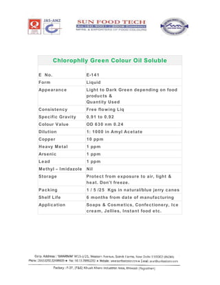 Chlorophlly Green Colour Oil Soluble
E No. E-141
Form Liquid
Appearance Light to Dark Green depending on food
products &
Quantity Used
Consistency Free flowing Liq
Specific Gravity 0.91 to 0.92
Colour Value OD 630 nm 0.24
Dilution 1: 1000 in Amyl Acetate
Copper 10 ppm
Heavy Metal 1 ppm
Arsenic 1 ppm
Lead 1 ppm
Methyl – Imidazole Nil
Storage Protect from exposure to air, light &
heat. Don’t freeze.
Packing 1 / 5 /25 Kgs in natural/blue jerry canes
Shelf Life 6 months from date of manufacturing
Application Soaps & Cosmetics, Confectionery, Ice
cream, Jellies, Instant food etc.
 