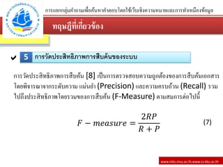 ทฤษฎีที่เกี่ยว้้อง
www.mbs.msu.ac.th,www.cs.kku.ac.th
การแยกกลุ่มคาถามเพื่อค้นหาคาตอบโดยใช้เว็บเชิงความหมายและการทาเหมืองข้อมูล
5 การวัดประสิทธิภาพการสืบค้นของระบบ
การวัดประสิทธิภาพการสืบค้น [8] เป็นการตรวจสอบความถูกต้องของการสืบค้นเอกสาร
โดยพิจารณาจากระดับความ แม่นยา (Precision) และความครบถ้วน (Recall) รวม
ไปถึงประสิทธิภาพโดยรวมของการสืบค้น (F-Measure) ตามสมการต่อไปนี้
𝐹 − 𝑚𝑒𝑎𝑠𝑢𝑟𝑒 =
2𝑅𝑃
𝑅 + 𝑃
(7)
 