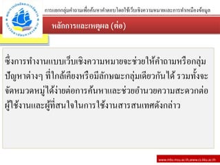 หลักการและเหตุผล (ต่อ)
www.mbs.msu.ac.th,www.cs.kku.ac.th
ซึ่งการทางานแบบเว็บเชิงความหมายจะช่วยให้คาถามหรือกลุ่ม
ปัญหาต่างๆ ที่ใกล้เคียงหรือมีลักษณะกลุ่มเดียวกันได้รวมทั้งจะ
จัดหมวดหมู่ได้ง่ายต่อการค้นหาและช่วยอานวยความสะดวกต่อ
ผู้ใช้งานและผู้ที่สนใจในการใช้งานสารสนเทศดังกล่าว
การแยกกลุ่มคาถามเพื่อค้นหาคาตอบโดยใช้เว็บเชิงความหมายและการทาเหมืองข้อมูล
 