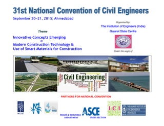 September 20-21, 2015; Ahmedabad
PARTNERS FOR NATIONAL CONVENTION
ROADS & BUILDINGS
DEPARTMENT INDIA SECTION
Theme
Innovative Concepts Emerging
In
Modern Construction Technology &
Use of Smart Materials for Construction
Organised by:
The Institution of Engineers (India)
Gujarat State Centre
Under the aegis of
Civil Engineering Division Board, IEI
 