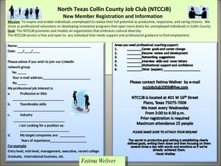   North Texas Collin County Job Club (NTCCJB)    New Member Registration and Information  Mission : To inspire and enable individuals unemployed to realize their full potential as productive, responsive, and caring citizens.  We strive as professional volunteers on developing innovative programs that open more doors for unemployed individuals in Collin County.  Goal : The NTCCJB promotes and models an organization that embraces cultural diversity.  The NTCCJB service is free and open to  any individual that needs support and professional guidance to find employment. Fatima Weliver 11/9/2009 