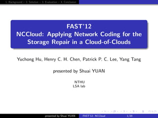 1. Background – 2. Solution – 3. Evaluation – 4. Conclusion




     .
                        FAST’12
         NCCloud: Applying Network Coding for the
           Storage Repair in a Cloud-of-Clouds
     .

         Yuchong Hu, Henry C. H. Chen, Patrick P. C. Lee, Yang Tang

                                       presented by Shuai YUAN

                                                         NTHU
                                                        LSA lab




                                                                             .    . . . . . . . . . . . . . .                 .    .      . . .
                                                                          .. ..   .. .. .. .. .. .. .. .. .. .. .. .. .. ..   ..       .. .. ..
                                 presented by Shuai YUAN      FAST’12: NCCloud                             1/20
 