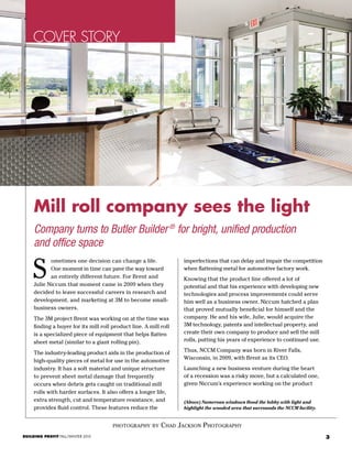 3BUILDING PROFIT FALL/WINTER 2015
COVER STORY
photography by Chad Jackson Photography
Company turns to Butler Builder®
for bright, unified production
and office space
ometimes one decision can change a life.
One moment in time can pave the way toward
an entirely different future. For Brent and
Julie Niccum that moment came in 2009 when they
decided to leave successful careers in research and
development, and marketing at 3M to become small-
business owners.
The 3M project Brent was working on at the time was
finding a buyer for its mill roll product line. A mill roll
is a specialized piece of equipment that helps flatten
sheet metal (similar to a giant rolling pin).
The industry-leading product aids in the production of
high-quality pieces of metal for use in the automotive
industry. It has a soft material and unique structure
to prevent sheet metal damage that frequently
occurs when debris gets caught on traditional mill
rolls with harder surfaces. It also offers a longer life,
extra strength, cut and temperature resistance, and
provides fluid control. These features reduce the
imperfections that can delay and impair the competition
when flattening metal for automotive factory work.
Knowing that the product line offered a lot of
potential and that his experience with developing new
technologies and process improvements could serve
him well as a business owner, Niccum hatched a plan
that proved mutually beneficial for himself and the
company. He and his wife, Julie, would acquire the
3M technology, patents and intellectual property, and
create their own company to produce and sell the mill
rolls, putting his years of experience to continued use.
Thus, NCCM Company was born in River Falls,
Wisconsin, in 2009, with Brent as its CEO.
Launching a new business venture during the heart
of a recession was a risky move, but a calculated one,
given Niccum’s experience working on the product
S
(Above) Numerous windows flood the lobby with light and
highlight the wooded area that surrounds the NCCM facility.
Mill roll company sees the light
 