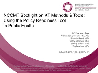 Follow us @nccmt Suivez-nous @ccnmo
Funded by the Public Health Agency of Canada | Affiliated with McMaster University
Production of this presentation has been made possible through a financial contribution from the Public Health Agency of Canada. The
views expressed here do not necessarily reflect the views of the Public Health Agency of Canada..
NCCMT Spotlight on KT Methods & Tools:
Using the Policy Readiness Tool
in Public Health
Advisors on Tap:
Candace Nykiforuk, PhD, CE
Shandy Reed, MSc
Cathy Gladwin, MSc
Sherry Jarvis, MEd
Kayla Atkey, MSc
October 1, 2015 1:00 – 2:30 PM ET
 