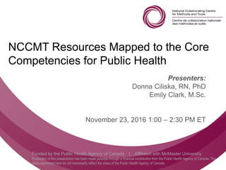 Follow us @nccmt Suivez-nous @ccnmo
Funded by the Public Health Agency of Canada | Affiliated with McMaster University
Production of this presentation has been made possible through a financial contribution from the Public Health Agency of Canada. The
views expressed here do not necessarily reflect the views of the Public Health Agency of Canada..
NCCMT Resources Mapped to the Core
Competencies for Public Health
Presenters:
Donna Ciliska, RN, PhD
Emily Clark, M.Sc.
November 23, 2016 1:00 – 2:30 PM ET
 