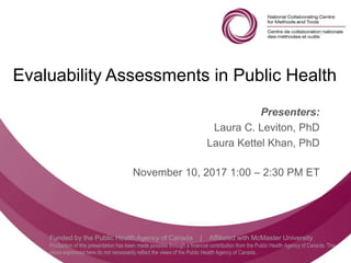Follow us @nccmt Suivez-nous @ccnmo
Funded by the Public Health Agency of Canada | Affiliated with McMaster University
Production of this presentation has been made possible through a financial contribution from the Public Health Agency of Canada. The
views expressed here do not necessarily reflect the views of the Public Health Agency of Canada..
Evaluability Assessments in Public Health
Presenters:
Laura C. Leviton, PhD
Laura Kettel Khan, PhD
November 10, 2017 1:00 – 2:30 PM ET
 