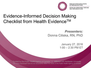 Follow us @nccmt Suivez-nous @ccnmo
Funded by the Public Health Agency of Canada | Affiliated with McMaster University
The views expressed here do not necessarily reflect the views of the Public Health Agency of Canada.
Evidence-Informed Decision Making
Checklist from Health EvidenceTM
Presenters:
Donna Ciliska, RN, PhD
January 27, 2016
1:00 – 2:30 PM ET
 
