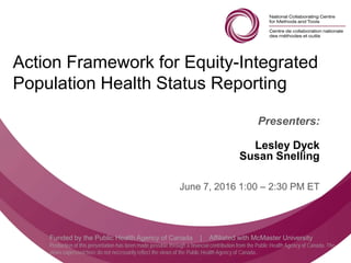 Follow us @nccmt Suivez-nous @ccnmo
Funded by the Public Health Agency of Canada | Affiliated with McMaster University
Production of this presentation has been made possible through a financial contribution from the Public Health Agency of Canada. The
views expressed here do not necessarily reflect the views of the Public Health Agency of Canada..
Action Framework for Equity-Integrated
Population Health Status Reporting
Presenters:
Lesley Dyck
Susan Snelling
June 7, 2016 1:00 – 2:30 PM ET
 