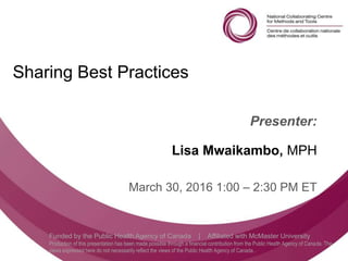 Follow us @nccmt Suivez-nous @ccnmo
Funded by the Public Health Agency of Canada | Affiliated with McMaster University
Production of this presentation has been made possible through a financial contribution from the Public Health Agency of Canada. The
views expressed here do not necessarily reflect the views of the Public Health Agency of Canada..
Sharing Best Practices
Presenter:
Lisa Mwaikambo, MPH
March 30, 2016 1:00 – 2:30 PM ET
 
