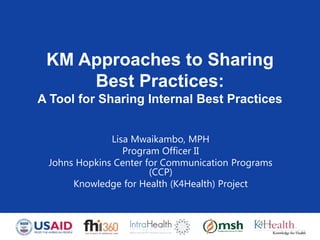 KM Approaches to Sharing
Best Practices:
A Tool for Sharing Internal Best Practices
Lisa Mwaikambo, MPH
Program Officer II
Johns Hopkins Center for Communication Programs
(CCP)
Knowledge for Health (K4Health) Project
 