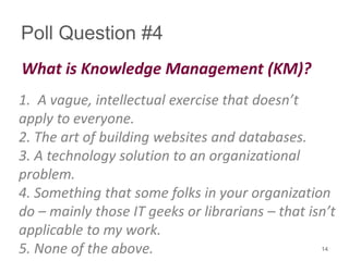 Poll Question #4
What is Knowledge Management (KM)?
1. A vague, intellectual exercise that doesn’t
apply to everyone.
2. The art of building websites and databases.
3. A technology solution to an organizational
problem.
4. Something that some folks in your organization
do – mainly those IT geeks or librarians – that isn’t
applicable to my work.
5. None of the above. 14
 