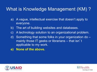 What is Knowledge Management (KM) ?
a) A vague, intellectual exercise that doesn’t apply to
everyone.
b) The art of building websites and databases.
c) A technology solution to an organizational problem.
d) Something that some folks in your organization do –
mainly those IT geeks or librarians – that isn’t
applicable to my work.
e) None of the above.
 