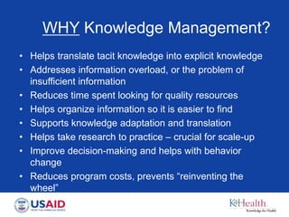 WHY Knowledge Management?
• Helps translate tacit knowledge into explicit knowledge
• Addresses information overload, or the problem of
insufficient information
• Reduces time spent looking for quality resources
• Helps organize information so it is easier to find
• Supports knowledge adaptation and translation
• Helps take research to practice – crucial for scale-up
• Improve decision-making and helps with behavior
change
• Reduces program costs, prevents “reinventing the
wheel”
 