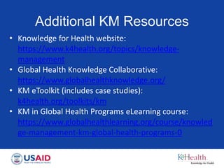 Additional KM Resources
• Knowledge for Health website:
https://www.k4health.org/topics/knowledge-
management
• Global Health Knowledge Collaborative:
https://www.globalhealthknowledge.org/
• KM eToolkit (includes case studies):
k4health.org/toolkits/km
• KM in Global Health Programs eLearning course:
https://www.globalhealthlearning.org/course/knowled
ge-management-km-global-health-programs-0
 