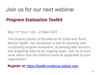 Join us for our next webinar
Program Evaluation Toolkit
May 11th from 1:00 – 2:30pm EST
The Ontario Centre of Excellence for Child and Youth
Mental Health, has developed a tool for planning and
conducting program evaluation, accessing data sources
and analysing data on an ongoing basis. Join us to learn
more about how this method could be applicable to your
organization.
Register at: https://health-evidence.webex.com
40
 