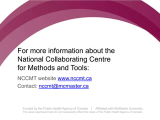 Follow us @nccmt Suivez-nous @ccnmo
Funded by the Public Health Agency of Canada | Affiliated with McMaster University
The views expressed here do not necessarily reflect the views of the Public Health Agency of Canada.
For more information about the
National Collaborating Centre
for Methods and Tools:
NCCMT website www.nccmt.ca
Contact: nccmt@mcmaster.ca
 