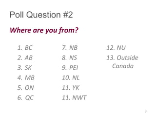 Poll Question #2
Where are you from?
1. BC
2. AB
3. SK
4. MB
5. ON
6. QC
7. NB
8. NS
9. PEI
10. NL
11. YK
11. NWT
12. NU
13. Outside
Canada
7
 