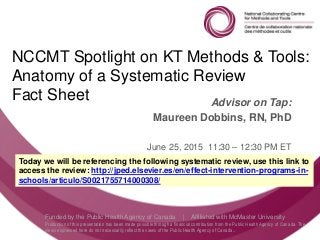 Follow us @nccmt Suivez-nous @ccnmo
Funded by the Public Health Agency of Canada | Affiliated with McMaster University
Production of this presentation has been made possible through a financial contribution from the Public Health Agency of Canada. The
views expressed here do not necessarily reflect the views of the Public Health Agency of Canada..
NCCMT Spotlight on KT Methods & Tools:
Anatomy of a Systematic Review
Fact Sheet Advisor on Tap:
Maureen Dobbins, RN, PhD
June 25, 2015 11:30 – 12:30 PM ET
Today we will be referencing the following systematic review, use this link to
access the review: http://jped.elsevier.es/en/effect-intervention-programs-in-
schools/articulo/S0021755714000308/
 