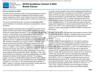 Version 5.2023 © 2023 National Comprehensive Cancer Network©
(NCCN©
), All rights reserved. NCCN Guidelines® and this illustration may not be reproduced in any form without the express written permission of NCCN.
NCCN Guidelines Version 5.2023
Breast Cancer
MS-4
Primary Treatment for DCIS
The goal of primary therapy for DCIS is to prevent progression to invasive
breast carcinoma. Management strategies for DCIS treatment include
surgery (mastectomy or BCS), and/or radiation therapy (RT), followed by
adjuvant endocrine therapy in eligible patients to reduce risk of recurrence.
The choice of local treatment does not impact overall disease-related
survival; therefore, the individual’s preferences for risk-reduction must be
considered.
Several prospective randomized trials of pure DCIS have shown that the
addition of whole breast radiation therapy (WBRT) after BCS decreases
the rate of in-breast disease recurrence,16-23
but not distant metastasis-free
survival.24 A meta-analysis of four large multicenter randomized trials
confirmed the results of the individual trials, demonstrating that the
addition of WBRT after BCS for DCIS provides a statistically and clinically
significant reduction in ipsilateral breast events (hazard ratio [HR], 0.49;
95% confidence interval [CI]; 0.41–0.58, P  .00001).25
However, these
trials did not show that the addition of RT has an overall survival (OS)
benefit. The long-term follow-up of the NSABP B-17 showed that at 15
years, RT resulted in a 52% reduction of ipsilateral invasive recurrence
compared with excision alone (HR, 0.48; 95% CI, 0.33–0.69, P  .001).22
The OS and cumulative all-cause mortality rates through 15 years were
similar between the two groups (HR for death, 1.08; 95% CI, 0.79–1.48).22
Similar findings were reported by a large observational study of the SEER
database that included 108,196 patients with DCIS.26
In a subgroup
analysis at 10 years, of 60,000 patients treated with BCS, with or without
WBRT, a 50% reduction in the risk of ipsilateral recurrence (adjusted HR,
0.47 [95% CI, 0.42–0.53]; P  .001) was associated with the addition of
WBRT. However, in this study, breast cancer-specific mortality was found
to be similar (HR, 0.86 [95% CI, 0.67–1.10]; P = .22).26
In contrast, several population-based studies suggest beneficial effects of
WBRT for DCIS after BCS, for example, the use of WBRT in patients with
higher-risk DCIS (eg, higher nuclear grade, younger age, larger tumor
size) was demonstrated to be associated with a modest but statistically
significant improvement in OS.27
In another observational study of the
SEER database including 140,366 patients with DCIS, the 15-year breast
cancer mortality rate was 1.7% for those treated with breast-conserving
therapy (BCT) versus 2.3% for patients treated with BCS alone (HR, 0.77;
95% CI, 0.67–0.88; P  .001), demonstrating a small but significant
reduction in breast cancer mortality with BCS and WBRT compared with
BCS alone.28
RT Boost: The use of RT boost has been demonstrated to provide a small
but statistically significant reduction in ipsilateral breast tumor recurrence
(IBTR) risk (4% at 20 years) in all age groups for invasive breast
cancers.29-32
A pooled analysis of patient-level data from 10 academic institutions
evaluated outcomes of pure DCIS patients, all treated with BCS and
WBRT (n = 4131) who either received RT boost with a median dose of 14
Gy (n = 2661) or received no boost (n = 1470). The median follow-up of
patients was 9 years. A decrease in IBTR was seen in patients who
received a boost compared with those who did not at 5 years (97.1% vs.
96.3%), 10 years (94.1% vs. 92.5%), and 15 years (91.6% vs. 88.0%) (P =
.0389 for all). The use of RT boost was associated with significantly
decreased IBTR across the entire cohort of patients (HR, 0.73; 95% CI,
0.57–0.94; P = .01).33
In a multivariate analysis that took into account
factors associated with lower IBTR, including grade, ER positive status,
use of adjuvant tamoxifen, margin status, and age, the benefit of RT boost
still remained statistically significant (HR, 0.69; 95% CI, 0.53–0.91; P 
.010).33
Even in patients considered very low risk based on negative
margins status (defined as no ink on tumor as per National Surgical
Printed by ann cocos on 1/21/2024 2:12:20 AM. For personal use only. Not approved for distribution. Copyright © 2024 National Comprehensive Cancer Network, Inc., All Rights Reserved.
 
