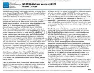 Version 5.2023 © 2023 National Comprehensive Cancer Network©
(NCCN©
), All rights reserved. NCCN Guidelines® and this illustration may not be reproduced in any form without the express written permission of NCCN.
NCCN Guidelines Version 5.2023
Breast Cancer
MS-5
Adjuvant Breast and Bowel Project (NSABP) definition, or margins 2 mm
as per Society of Surgical Oncology [SSO]/American Society for Radiation
Oncology [ASTRO]/ASCO definition), the RT boost remained statistically
significant for decreasing the rate of local relapse.
Similar to invasive cancers, though RT boost was beneficial in all age
groups studied, the magnitude of the absolute benefit of the boost was
greatest in younger patients. Two randomized phase III trials are studying
whether an RT boost reduces recurrence in patients with DCIS
(ClinicalTrials.gov Identifiers: NCT00470236 and NCT00907868).
These trials have completed accrual and are now in active follow-up. A
recent publication on the health-related quality of life (HRQOL) in patients
enrolled in the BIG 3-07/TROG 07.01 phase III trial (NCT00470236)
showed that after 2 years, the cosmetic status was impacted negatively
with the boost versus no boost, suggesting the importance of informed
shared decision-making regarding addition of boost until data related to
impact on local recurrence and OS are published.34 According to the 5-
year data from this trial, presented at the 2021 annual San Antonio Breast
Cancer Symposium (SABCS) meeting, 93% of patients in the group who
did not receive a boost were free from local recurrence compared with
97% in the group who received an RT boost (HR, 0.47; 95% CI, 0.31–
0.72; P  .001).35
The peer-reviewed publication of these data is awaited.
Breast Conserving Surgery Alone Without WBRT: RT adds to treatment
cost and is accompanied by adverse effects. Therefore, in an attempt to
de-escalate treatment and limit morbidity and preserve quality of life
(QOL), several trials have examined omission of RT in carefully selected
low-risk patients.
There are retrospective series suggesting that selected patients have a
low risk of in-breast recurrence when treated with excision alone (without
WBRT).36-39 For example, in one retrospective review, 10-year
disease-free survival (DFS) rates of 186 patients with DCIS treated with
BCS alone were 94% for patients with low-risk DCIS and 83% for patients
with both intermediate- and high-risk DCIS.36 In another retrospective
study of 215 patients with DCIS treated with BCS without RT, or systemic
risk reduction therapy, the recurrence rates over 8 years were 0%, 21.5%,
and 32.1% in patients with low-, intermediate-, or high-risk DCIS,
respectively.37
The stratification for risk of recurrence in this retrospective
study was calculated using the modified Van Nuys Prognostic Index based
on tumor grade, size, absence of comedo necrosis, margin width, and age
at diagnosis.37
A multi-institutional, non-randomized, prospective study of selected
patients with low-risk DCIS treated without radiation has also provided
some support for BCS alone without radiation.40
Patients were enrolled
onto one of two low-risk cohorts: 1) low- or intermediate-grade DCIS,
tumor size 2.5 cm or smaller (n = 561); or 2) high-grade DCIS, tumor size
1 cm or smaller (n = 104). Protocol specifications included excision of the
DCIS tumor with a minimum negative margin width of at least 3 mm. Only
30% of the patients received tamoxifen. Of note, margins were
substantially wider than the 3-mm protocol requirement in many patients
(ie, the low-/intermediate-risk patient group margins were ≥5 mm in 62% of
patients and 10 mm or no tumor on re-excision in 48% of patients).40
Although the rate of IBTR was acceptably low for the low-/intermediate-
grade group at 5 years, at a median follow-up of 12.3 years, the rates of
developing an IBTR were 14.4% for low-/intermediate-grade and 24.6%
for high-grade DCIS (P = .003). This suggests that IBTR events may be
delayed but not prevented in the seemingly low-risk population.
The RTOG 9804 trial investigated outcomes of RT omission in the setting
of low-risk DCIS, randomizing 636 patients with low-risk disease to either
RT or observation after surgery.23
In this study, low risk consisted of low-
to intermediate-grade DCIS measuring less than 2.5 cm, with negative
margins of greater than or equal to 3 mm. With a median follow-up of 7
Printed by ann cocos on 1/21/2024 2:12:20 AM. For personal use only. Not approved for distribution. Copyright © 2024 National Comprehensive Cancer Network, Inc., All Rights Reserved.
 
