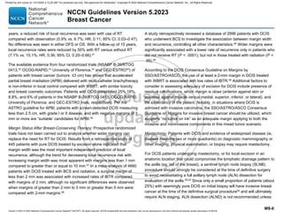 Version 5.2023 © 2023 National Comprehensive Cancer Network©
(NCCN©
), All rights reserved. NCCN Guidelines® and this illustration may not be reproduced in any form without the express written permission of NCCN.
NCCN Guidelines Version 5.2023
Breast Cancer
MS-6
years, a reduced risk of local recurrence was seen with use of RT
compared with observation (0.9% vs. 6.7%; HR, 0.11; 95% CI, 0.03–0.47).
No difference was seen in either DFS or OS. With a follow-up of 15 years,
local recurrence rates were reduced by 50% with RT versus without RT
(7.1% vs. 15.1%; HR, 0.36; 95% CI, 0.20–0.66).41
The available evidence from four randomized trials (NSABP B-39/RTOG
0413,42
OCOG-RAPID,43
University of Florence,44
and GEC-ESTRO45
) of
patients with breast cancer (tumors ≤3 cm) has shown that accelerated
partial breast irradiation (APBI) delivered with multi-catheter brachytherapy
is non-inferior in local control compared with WBRT, with similar toxicity
and breast cosmetic outcomes. Patients with DCIS constituted 25%,18%,
8.8%, and 6% of patients in the NSABP B-39/RTOG 0413, OCOG RAPID,
University of Florence, and GEC-ESTRO trials, respectively. Per the
ASTRO guideline for APBI, patients with screen-detected DCIS measuring
less than 2.5 cm, with grade I or II disease, and with negative margins of 3
mm or more are “suitable’ candidates for APBI.46
Margin Status After Breast-Conserving Therapy: Prospective randomized
trials have not been carried out to analyze whether wider margins can
replace the need for RT for DCIS. Results from a retrospective study of
445 patients with pure DCIS treated by excision alone indicated that
margin width was the most important independent predictor of local
recurrence, although the trend for decreasing local recurrence risk with
increasing margin width was most apparent with margins less than 1 mm
compared to greater than or equal to 10 mm.47 In a meta-analysis of 4660
patients with DCIS treated with BCS and radiation, a surgical margin of
less than 2 mm was associated with increased rates of IBTR compared
with margins of 2 mm, although no significant differences were observed
when margins of greater than 2 mm to 5 mm or greater than 5 mm were
compared with 2-mm margins.48
A study retrospectively reviewed a database of 2996 patients with DCIS
who underwent BCS to investigate the association between margin width
and recurrence, controlling all other characteristics.49
Wider margins were
significantly associated with a lower rate of recurrence only in patients who
did not receive RT (P  .0001), but not in those treated with radiation (P =
.95).49
According to the DCIS Consensus Guideline on Margins by
SSO/ASTRO/ASCO, the use of at least a 2-mm margin in DCIS treated
with WBRT is associated with low rates of IBTR.46
Additional factors to
consider in assessing adequacy of excision for DCIS include presence of
residual calcifications, which margin is close (anterior against skin or
posterior against muscle versus medial, superior, inferior, or lateral), and
life expectancy of the patient. Notably, in situations where DCIS is
admixed with invasive carcinoma, the SSO/ASTRO/ASCO Consensus
Guideline on Margins for invasive breast cancer should be utilized, which
supports “no tumor on ink” as an adequate margin applying to both the
invasive and noninvasive components in this mixed tumor scenario.
Mastectomy: Patients with DCIS and evidence of widespread disease (ie,
disease involving two or more quadrants) on diagnostic mammography or
other imaging, physical examination, or biopsy may require mastectomy.
For DCIS patients undergoing mastectomy, or for local excision in an
anatomic location that could compromise the lymphatic drainage pattern to
the axilla (eg, tail of the breast), a sentinel lymph node biopsy (SLNB)
procedure should strongly be considered at the time of definitive surgery
to avoid necessitating a full axillary lymph node (ALN) dissection for
evaluation of the axilla.50-53
Since only a small proportion of patients (about
25%) with seemingly pure DCIS on initial biopsy will have invasive breast
cancer at the time of the definitive surgical procedure54
and will ultimately
require ALN staging, ALN dissection (ALND) is not recommended unless
Printed by ann cocos on 1/21/2024 2:12:20 AM. For personal use only. Not approved for distribution. Copyright © 2024 National Comprehensive Cancer Network, Inc., All Rights Reserved.
 