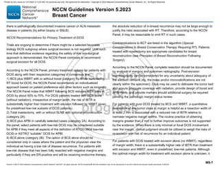 Version 5.2023 © 2023 National Comprehensive Cancer Network©
(NCCN©
), All rights reserved. NCCN Guidelines® and this illustration may not be reproduced in any form without the express written permission of NCCN.
NCCN Guidelines Version 5.2023
Breast Cancer
MS-7
there is pathologically documented invasive cancer or ALN metastatic
disease in patients (by either biopsy or SNLB).
NCCN Recommendations for Primary Treatment of DCIS
Trials are ongoing to determine if there might be a selected favorable
biology DCIS subgroup where surgical excision is not required. Until such
time that definitive evidence regarding the safety of this non-surgical
approach is demonstrated, the NCCN Panel continues to recommend
surgical excision for all DCIS.
According to the NCCN Panel, primary treatment options for patients with
DCIS along with their respective categories of consensus are:
1) BCS plus WBRT with or without boost (category 1). While considering
RT boost for DCIS, the NCCN Panel recommends an individualized
approach based on patient preference and other factors such as longevity.
The NCCN Panel notes that WBRT following BCS reduces IBTR rates in
DCIS by about 50% to 70%. For DCIS patients treated with BCS alone
(without radiation), irrespective of margin width, the risk of IBTR is
substantially higher than treatment with excision followed by WBRT (even
for predefined low-risk subsets of DCIS patients).
2) Total mastectomy, with or without SLNB with optional reconstruction
(category 2A).
3) BCS plus APBI in carefully selected cases (category 2A). According to
the panel, select patients with low-risk DCIS may be considered suitable
for APBI if they meet all aspects of the definition of RTOG 9804 low-risk
DCIS or ASTRO “suitable” DCIS for APBI.
4) BCS alone (category 2B). The option of BCS alone should be
considered only in cases where the patient and the physician view the
individual as having a low risk of disease recurrence. For patients with
low-risk disease that has been fully resected with negative margins and
particularly if they are ER-positive and will be receiving endocrine therapy,
the absolute reduction of in-breast recurrence may not be large enough to
justify the risks associated with RT. Therefore, according to the NCCN
Panel, it may be reasonable to omit RT in such cases.
Contraindications to BCT are listed in the algorithm (Special
Considerations to Breast Conservation Therapy Requiring RT). Patients
treated with mastectomy are appropriate candidates for breast
reconstruction (see Principles of Breast Reconstruction Following
Surgery).
According to the NCCN Panel, complete resection should be documented
by analysis of margins and specimen radiography. Post-excision
mammography can be considered for any uncertainty about adequacy of
the excision remains (eg, the mass and/or microcalcifications are not
clearly within the specimen). Clips may be used to delineate the tumor bed
and ensure adequate coverage with radiation, provide design of boost and
APBI fields, and provide markers should additional surgery be required
pending the pathologic margin status review.
For patients with pure DCIS treated by BCS and WBRT, a quantitative
description of any tumor close to margin is helpful as a resection width of
at least 2 mm is associated with a reduced risk of IBTR relative to
narrower negative margin widths. The routine practice of obtaining
margins greater than 2 mm to further improve outcomes is not supported
by the evidence. When there is only minimal or focal DCIS involvement
near the margin, clinical judgment should be utilized to weigh the risks of
re-excision with risk of recurrence for an individual patient.
For patients with DCIS treated with excision alone (no WBRT), regardless
of margin width, there is a substantially higher rate of IBTR than treatment
with excision and WBRT, even in predefined, low-risk patients. Although
the optimal margin width for treatment with excision alone is unknown, it
Printed by ann cocos on 1/21/2024 2:12:20 AM. For personal use only. Not approved for distribution. Copyright © 2024 National Comprehensive Cancer Network, Inc., All Rights Reserved.
 