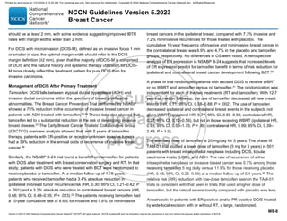 Version 5.2023 © 2023 National Comprehensive Cancer Network©
(NCCN©
), All rights reserved. NCCN Guidelines® and this illustration may not be reproduced in any form without the express written permission of NCCN.
NCCN Guidelines Version 5.2023
Breast Cancer
MS-8
should be at least 2 mm, with some evidence suggesting improved IBTR
rates with margin widths wider than 2 mm.
For DCIS with microinvasion (DCIS-M), defined as an invasive focus 1 mm
or smaller in size, the optimal margin width should refer to the DCIS
margin definition (≥2 mm), given that the majority of DCIS-M is comprised
of DCIS and the natural history and systemic therapy utilization for DCIS-
M more closely reflect the treatment pattern for pure DCIS than for
invasive carcinoma.
Management of DCIS After Primary Treatment
Tamoxifen: DCIS falls between atypical ductal hyperplasia (ADH) and
invasive ductal carcinoma within the spectrum of breast proliferative
abnormalities. The Breast Cancer Prevention Trial performed by NSABP
showed a 75% reduction in the occurrence of invasive breast cancer in
patients with ADH treated with tamoxifen.55,56 These data also showed that
tamoxifen led to a substantial reduction in the risk of developing invasive
breast disease.57
The Early Breast Cancer Trialists’ Collaborative Group
(EBCTCG) overview analysis showed that, with 5 years of tamoxifen
therapy, patients with ER-positive or receptor-unknown invasive tumors
had a 39% reduction in the annual odds of recurrence of invasive breast
cancer.58
Similarly, the NSABP B-24 trial found a benefit from tamoxifen for patients
with DCIS after treatment with breast conservation surgery and RT. In that
study, patients with DCIS who were treated with BCT were randomized to
receive placebo or tamoxifen. At a median follow-up of 13.6 years,
patients who received tamoxifen had a 3.4% absolute reduction in
ipsilateral in-breast tumor recurrence risk (HR, 0.30; 95% CI, 0.21–0.42; P
 .001) and a 3.2% absolute reduction in contralateral breast cancers (HR,
0.68; 95% CI, 0.48–0.95; P = .023).22 The patients receiving tamoxifen had
a 10-year cumulative rate of 4.6% for invasive and 5.6% for noninvasive
breast cancers in the ipsilateral breast, compared with 7.3% invasive and
7.2% noninvasive recurrences for those treated with placebo. The
cumulative 10-year frequency of invasive and noninvasive breast cancer in
the contralateral breast was 6.9% and 4.7% in the placebo and tamoxifen
groups, respectively. No differences in OS were noted. A retrospective
analysis of ER expression in NSABP B-24 suggests that increased levels
of ER expression predict for tamoxifen benefit in terms of risk reduction for
ipsilateral and contralateral breast cancer development following BCT.59
A phase III trial randomized patients with excised DCIS to receive WBRT
or no WBRT and tamoxifen versus no tamoxifen.21
The randomization was
independent for each of the two treatments (RT and tamoxifen). With 12.7
years of median follow-up, the use of tamoxifen decreased all new breast
events (HR, 0.71; 95% CI, 0.58–0.88; P = .002). The use of tamoxifen
decreased ipsilateral and contralateral breast events in the subjects not
given WBRT (ipsilateral HR, 0.77; 95% CI, 0.59–0.98; contralateral HR,
0.27; 95% CI, 0.12–0.59), but not in those receiving WBRT (ipsilateral HR,
0.93; 95% CI, 0.50–1.75; P = .80; contralateral HR, 0.99; 95% CI, 0.39–
2.49; P = 1.0).
The standard dose of tamoxifen is 20 mg/day for 5 years. The phase III
TAM-01 trial studied a lower dose of tamoxifen (5 mg for 3 years) in 501
patients with breast intraepithelial neoplasia including DCIS, lobular
carcinoma in situ (LCIS), and ADH. The rate of recurrence of either
intraepithelial neoplasia or invasive breast cancer was 5.7% among those
receiving tamoxifen 5 mg daily versus 11.9% for those receiving placebo
(HR, 0.48; 95% CI, 0.25–0.89) at a median follow-up of 5.1 years.60
The
relative risk (RR) reduction with low-dose tamoxifen seen in the TAM-01
trials is consistent with that seen in trials that used a higher dose of
tamoxifen, but the rate of severe toxicity compared with placebo was less.
Anastrozole: In patients with ER-positive and/or PR-positive DCIS treated
by wide local excision with or without RT, a large, randomized,
Printed by ann cocos on 1/21/2024 2:12:20 AM. For personal use only. Not approved for distribution. Copyright © 2024 National Comprehensive Cancer Network, Inc., All Rights Reserved.
 