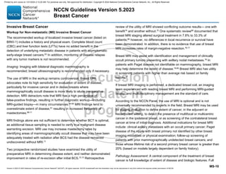 Version 5.2023 © 2023 National Comprehensive Cancer Network©
(NCCN©
), All rights reserved. NCCN Guidelines® and this illustration may not be reproduced in any form without the express written permission of NCCN.
NCCN Guidelines Version 5.2023
Breast Cancer
MS-10
Invasive Breast Cancer
Workup for Non-metastatic (M0) Invasive Breast Cancer
The recommended workup of localized invasive breast cancer (listed on
BINV-1) includes a history and physical exam. Complete blood count
(CBC) and liver function tests (LFTs) have no added benefit in the
detection of underlying metastatic disease in patients with asymptomatic
early-stage breast cancers.63
In addition, monitoring of disease relapse
with any tumor markers is not recommended.
Imaging: Imaging with bilateral diagnostic mammography is
recommended; breast ultrasonography is recommended only if necessary.
The use of MRI in the workup remains controversial. Breast MRI
advocates note its high sensitivity for evaluation of extent of disease,
particularly for invasive cancer and in dense breasts where
mammographically occult disease is more likely to elude preoperative
detection. MRI detractors note that MRI has a high percentage of
false-positive findings, resulting in further diagnostic workup—including
MRI-guided biopsy—in many circumstances.64-66 MRI findings tend to
overestimate extent of disease,67 resulting in increased frequency of
mastectomies.68-71
MRI findings alone are not sufficient to determine whether BCT is optimal,
as additional tissue sampling is needed to verify true malignant disease
warranting excision. MRI use may increase mastectomy rates by
identifying areas of mammographically occult disease that may have been
adequately treated with radiation after BCS had the disease remained
undiscovered without MRI.71
Two prospective randomized studies have examined the utility of
preoperative MRI in determining disease extent, and neither demonstrated
improvement in rates of re-excision after initial BCS.72,73 Retrospective
review of the utility of MRI showed conflicting outcome results— one with
benefit74 and another without.75 One systematic review66 documented that
breast MRI staging altered surgical treatment in 7.8% to 33.3% of
patients;66 however, no differences in local recurrence or survival have
been demonstrated. In addition, there is no evidence that use of breast
MRI increases rates of margin-negative resection.76,77
Breast MRI may assist with identification and management of clinically
occult primary tumors presenting with axillary nodal metastases.78
In
patients with Paget disease not identifiable on mammography, breast MRI
may help determine the extent of disease.79,80
Breast MRI also has utility
in screening patients with higher than average risk based on family
history.81
If breast MRI imaging is performed, a dedicated breast coil, an imaging
team experienced with reading breast MRI and performing MRI-guided
biopsy, and multidisciplinary management are the standard of care.
According to the NCCN Panel, the use of MRI is optional and is not
universally recommended by experts in the field. Breast MRI may be used
for staging evaluation to define extent of cancer, in the adjuvant or
neoadjuvant setting, to detect the presence of multifocal or multicentric
cancer in the ipsilateral breast, or as screening of the contralateral breast
cancer at time of initial diagnosis. Additional indications for breast MRI
include: clinical axillary metastasis with an occult primary cancer; Paget
disease of the nipple with breast primary not identified by other breast
imaging modalities or physical examination; follow-up screening of
patients with prior mammographically undetected breast cancers; and
those whose lifetime risk of a second primary breast cancer is greater than
20% (based on models largely dependent on family history).
Pathology Assessment: A central component of the treatment of breast
cancer is full knowledge of extent of disease and biologic features. Full
Printed by ann cocos on 1/21/2024 2:12:20 AM. For personal use only. Not approved for distribution. Copyright © 2024 National Comprehensive Cancer Network, Inc., All Rights Reserved.
 