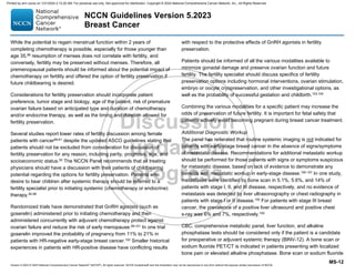 Version 5.2023 © 2023 National Comprehensive Cancer Network©
(NCCN©
), All rights reserved. NCCN Guidelines® and this illustration may not be reproduced in any form without the express written permission of NCCN.
NCCN Guidelines Version 5.2023
Breast Cancer
MS-12
While the potential to regain menstrual function within 2 years of
completing chemotherapy is possible, especially for those younger than
age 35,88
resumption of menses does not correlate with fertility, and
conversely, fertility may be preserved without menses. Therefore, all
premenopausal patients should be informed about the potential impact of
chemotherapy on fertility and offered the option of fertility preservation if
future childbearing is desired.
Considerations for fertility preservation should incorporate patient
preference, tumor stage and biology, age of the patient, risk of premature
ovarian failure based on anticipated type and duration of chemotherapy
and/or endocrine therapy, as well as the timing and duration allowed for
fertility preservation.
Several studies report lower rates of fertility discussion among female
patients with cancer89-91
despite the updated ASCO guidelines stating that
patients should not be excluded from consideration for discussion of
fertility preservation for any reason, including parity, prognosis, age, and
socioeconomic status.92
The NCCN Panel recommends that all treating
physicians should have a discussion with their patients of childbearing
potential regarding the options for fertility preservation. Patients who
desire to bear children after systemic therapy should be referred to a
fertility specialist prior to initiating systemic (chemotherapy or endocrine)
therapy.92-98
Randomized trials have demonstrated that GnRH agonists (such as
goserelin) administered prior to initiating chemotherapy and then
administered concurrently with adjuvant chemotherapy protect against
ovarian failure and reduce the risk of early menopause.99-101
In one trial
goserelin improved the probability of pregnancy from 11% to 21% in
patients with HR-negative early-stage breast cancer.102
Smaller historical
experiences in patients with HR-positive disease have conflicting results
with respect to the protective effects of GnRH agonists in fertility
preservation.
Patients should be informed of all the various modalities available to
minimize gonadal damage and preserve ovarian function and future
fertility. The fertility specialist should discuss specifics of fertility
preservation options including hormonal interventions, ovarian stimulation,
embryo or oocyte cryopreservation, and other investigational options, as
well as the probability of successful gestation and childbirth.103,104
Combining the various modalities for a specific patient may increase the
odds of preservation of future fertility. It is important for fetal safety that
patients actively avoid becoming pregnant during breast cancer treatment.
Additional Diagnostic Workup
The panel has reiterated that routine systemic imaging is not indicated for
patients with early-stage breast cancer in the absence of signs/symptoms
of metastatic disease. Recommendations for additional metastatic workup
should be performed for those patients with signs or symptoms suspicious
for metastatic disease, based on lack of evidence to demonstrate any
benefits with metastatic workup in early-stage disease.105-107
In one study,
metastases were identified by bone scan in 5.1%, 5.6%, and 14% of
patients with stage I, II, and III disease, respectively, and no evidence of
metastasis was detected by liver ultrasonography or chest radiography in
patients with stage I or II disease.105 For patients with stage III breast
cancer, the prevalence of a positive liver ultrasound and positive chest
x-ray was 6% and 7%, respectively.105
CBC, comprehensive metabolic panel, liver function, and alkaline
phosphatase tests should be considered only if the patient is a candidate
for preoperative or adjuvant systemic therapy (BINV-12). A bone scan or
sodium fluoride PET/CT is indicated in patients presenting with localized
bone pain or elevated alkaline phosphatase. Bone scan or sodium fluoride
Printed by ann cocos on 1/21/2024 2:12:20 AM. For personal use only. Not approved for distribution. Copyright © 2024 National Comprehensive Cancer Network, Inc., All Rights Reserved.
 