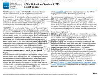 Version 5.2023 © 2023 National Comprehensive Cancer Network©
(NCCN©
), All rights reserved. NCCN Guidelines® and this illustration may not be reproduced in any form without the express written permission of NCCN.
NCCN Guidelines Version 5.2023
Breast Cancer
MS-13
PET/CT may not be needed if FDG PET/CT is performed and clearly
indicates bone metastasis, on both the PET and CT component.
A diagnostic chest CT is indicated only if pulmonary symptoms (ie, cough
or hemoptysis) are present. Likewise, abdominal and pelvic imaging using
diagnostic CT or MRI is indicated if the patient has elevated alkaline
phosphatase, abnormal results on LFTs, abdominal symptoms, or
abnormal physical examination of the abdomen or pelvis.
FDG PET/CT may be performed at the same time as diagnostic CT, and
may be helpful in situations where standard staging studies are equivocal
or suspicious. FDG PET/CT may also be helpful in identifying unsuspected
regional nodal disease and/or distant metastases when used in addition to
standard staging studies. The routine use of FDG PET/CT scanning is not
recommended in the staging of clinical stage I, II, or operable III (T3,N1)
breast cancer, due to its high false-negative rate for the detection of
lesions that are small (1 cm) and/or low-grade disease, the high rate of
false-positive scans in patients without locally advanced disease, the low
sensitivity for detection of axillary nodal metastases, and the low
probability of these patients having detectable metastatic disease.108-111
Locoregional Treatment of cT1–3, cN0 or cN+, M0 Disease
Surgery
Patients with early-stage operable breast cancer initially undergo upfront
definitive surgery (BCS or mastectomy), and adjuvant systemic therapy, if
indicated, based on primary tumor characteristics, such as tumor size,
grade, lymph node involvement, ER/PR status, expression of HER2
receptor, and tumor genomics. Some patients with early-stage operable
HER2-positive or triple-negative disease may be treated with preoperative
systemic therapy first, followed by surgery. For NCCN Panel
recommendations and consideration for preoperative systemic therapy,
refer to www.NCCN.org. Radiation is typically sequenced after definitive
surgery and after systemic chemotherapy (if delivered).
Several randomized trials document that mastectomy is equivalent to
BCT, which includes BCS with WBRT with respect to OS as primary
treatment for the majority of patients with stage I and stage II breast
cancers (category 1).112-116 The optimal choice of surgery is based on a
shared decision made by the patient and clinician after discussing benefits
and risks of mastectomy versus BCT in regards to long-term survival, risk
of local recurrence, and the impact on cosmetic outcome and overall QOL.
Breast Conserving Surgery
BCS allows patients to preserve their breast without sacrificing oncologic
outcome. BCS is contraindicated for patients who are pregnant and would
require radiation during pregnancy; have diffuse suspicious or
malignant-appearing microcalcifications on mammography; have
widespread disease that cannot be incorporated by local excision of a
single region or segment of the breast tissue with a satisfactory cosmetic
result; have diffusely positive pathologic margins; or have homozygous
(biallelic) inactivation for ATM mutation (category 2B). Relative
contraindications to lumpectomy include previous RT to the breast or
chest wall; active connective tissue disease involving the skin (especially
scleroderma and lupus); persistently positive pathologic margin; or in
those with a known or suspected genetic predisposition to breast cancer
who may have an increased risk of ipsilateral breast recurrence or
contralateral breast cancer with BCT or who may be considered for
prophylactic bilateral mastectomy for risk reduction as per the criteria in
the NCCN Guidelines for Genetic/Familial High-Risk Assessment: Breast,
Ovarian, and Pancreatic or may have known or suspected Li-Fraumeni
syndrome (category 2B).
Printed by ann cocos on 1/21/2024 2:12:20 AM. For personal use only. Not approved for distribution. Copyright © 2024 National Comprehensive Cancer Network, Inc., All Rights Reserved.
 