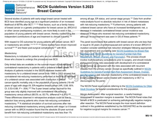 Version 5.2023 © 2023 National Comprehensive Cancer Network©
(NCCN©
), All rights reserved. NCCN Guidelines® and this illustration may not be reproduced in any form without the express written permission of NCCN.
NCCN Guidelines Version 5.2023
Breast Cancer
MS-14
Several studies of patients with early-stage breast cancer treated with
BCS have identified young age as a significant predictor of an increased
likelihood of IBTRs after BCT.117-119
Risk factors, such as a family history
of breast cancer or a genetic predisposition for breast cancer (ie, BRCA1/2
or other cancer predisposing mutation), are more likely to exist in the
population of young patients with breast cancer, thereby confounding the
independent contributions of age and treatment to clinical outcome.120
With respect to OS outcomes for young patients with breast cancer, BCT
or mastectomy are similar.114,115,121-123
Some studies have shown improved
survival124-126
and fewer post-surgical complications127
with BCS.
Mastectomy
Mastectomy is indicated for patients who are not candidates for BCS or
those who choose to undergo this procedure over BCS.
Only limited data are available on the survival impact of risk-reducing
contralateral mastectomy in patients with a unilateral breast cancer.128
Analysis of patients included in the SEER database treated with
mastectomy for a unilateral breast cancer from 1998 to 2003 showed that
contralateral risk-reducing mastectomy performed at the time of treatment
of a unilateral cancer was associated with a reduction in breast
cancer-specific mortality only in the population of young patients (18–49
years of age) with stage I/II, ER-negative breast cancer (HR, 0.68; 95%
CI, 0.53–0.88; P = .004).129 The 5-year breast cancer survival for this
group was only slightly improved with contralateral risk-reducing
mastectomy versus without (88.5% vs. 83.7%, difference = 4.8%).129
These differences observed in retrospective analysis could be due to
selection bias among patients who chose risk-reducing contralateral
mastectomy.130
A statistical simulation of survival outcomes after risk-
reducing contralateral mastectomy among patients with stage I or II breast
cancer with no BRCA mutation found that the absolute 20-year survival
benefit from risk-reducing contralateral mastectomy was less than 1%
among all age, ER status, and cancer stage groups.131
Data from another
meta-analysis found no absolute reduction in risk of distant metastases
with risk-reducing mastectomy.132
Furthermore, among patients with
unilateral breast cancer who have an increased familial/genetic risk, a
decrease in metastatic contralateral breast cancer incidence was
observed in those who received risk-reducing contralateral mastectomy,
although no improvement was seen in OS of these patients.132
The panel recommends that patients with breast cancer who are less than
or equal to 35 years or premenopausal and carriers of a known BRCA1/2
mutation consider additional risk reduction strategies following appropriate
risk assessment and counseling (see NCCN Guidelines for Breast Risk
Reduction and NCCN Guidelines for Genetic/Familial High-Risk
Assessment: Breast, Ovarian, and Pancreatic). This process should
involve multidisciplinary consultations prior to surgery, and should include
a discussion of the risks associated with development of a contralateral
breast cancer as compared with the risks associated with recurrent
disease from the primary cancer. Except as specifically outlined in NCCN
Guidelines for Genetic/Familial High-Risk Assessment: Breast, Ovarian,
and Pancreatic), risk reduction mastectomy of the contralateral breast to a
known unilateral breast cancer treated with mastectomy or BCT is
discouraged by the panel.
The NCCN Panel recommends referring to the NCCN Guidelines for Older
Adult Oncology for special considerations for this population.
Margin Assessment: After surgical resection, a careful histologic
assessment of resection margins is essential. The NCCN Panel notes that
benefit of BCS is predicated on achieving pathologically negative margins
after resection. The NCCN Panel accepts the most recent definition
outlined in the guidelines established by the SSO/ASTRO as the standard
for negative surgical margins for invasive cancer.133
Printed by ann cocos on 1/21/2024 2:12:20 AM. For personal use only. Not approved for distribution. Copyright © 2024 National Comprehensive Cancer Network, Inc., All Rights Reserved.
 