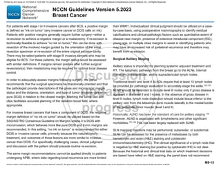 Version 5.2023 © 2023 National Comprehensive Cancer Network©
(NCCN©
), All rights reserved. NCCN Guidelines® and this illustration may not be reproduced in any form without the express written permission of NCCN.
NCCN Guidelines Version 5.2023
Breast Cancer
MS-15
For patients with stage I or II invasive cancers after BCS, a positive margin
is defined as “ink on tumor” (any invasive cancer or DCIS cells on ink).
Patients with positive margins generally require further surgery—either a
re-excision to achieve a negative margin or a mastectomy. If re-excision is
technically feasible to achieve “no ink on tumor,” this can be done with
resection of the involved margin guided by the orientation of the initial
resection specimen or re-excision of the entire original excision cavity.
There may be select patients with stage III invasive cancers who may be
eligible for BCS. For these patients, the margin status would be assessed
with similar definitions. If margins remain positive after further surgical
re-excision(s), then mastectomy may be required for optimal local disease
control.
In order to adequately assess margins following surgery, the panel
recommends that the surgical specimens be directionally oriented and that
the pathologist provide descriptions of the gross and microscopic margin
status and the distance, orientation, and type of tumor (invasive cancer or
pure DCIS) in relation to the closest margin. Marking the tumor bed with
clips facilitates accurate planning of the radiation boost field, where
appropriate.
For invasive breast cancers that have a component of DCIS, the negative
margin definition of “no ink on tumor” should be utilized based on the
SSO/ASTRO Consensus Guideline on Margins unless it is DCIS with
microinvasion, which behaves more like pure DCIS and 2-mm margins are
recommended. In this setting, “no ink on tumor” is recommended for either
DCIS or invasive cancer cells, primarily because the natural history,
treatment, and outcomes of these lesions are more similar to invasive
cancer than DCIS. For specifically challenging cases, clinical judgment
and discussion with the patient should precede routine re-excision.
The same margin recommendations cannot be applied directly to patients
undergoing APBI, where data regarding local recurrence are more limited
than WBRT. Individualized clinical judgment should be utilized on a case-
by-case basis, using postoperative mammography to identify residual
calcifications and clinical-pathologic factors such as quantitative extent of
disease near margin, presence of extensive intraductal component (EIC),
young age, or multiple close margins to assist in identifying patients who
may have an increased risk of ipsilateral recurrence and therefore may
benefit from re-excision.
Surgical Axillary Staging
Axillary status is important for planning systemic adjuvant treatment and
RT. The lymphatic pathways from the breast go to the ALNs, internal
mammary, infraclavicular, and/or supraclavicular lymph nodes.
Traditional level I and level II ALNDs require that at least 10 lymph nodes
be provided for pathologic evaluation to accurately stage the axilla.134,135
ALND should be extended to include level III nodes only if gross disease is
apparent in the level II and I nodes. In the absence of gross disease in
level II nodes, lymph node dissection should include tissue inferior to the
axillary vein from the latissimus dorsi muscle laterally to the medial border
of the pectoralis minor muscle (level I and II).
Historically, ALND has been the standard of care for axillary staging.136
However, ALND is associated with lymphedema and other significant
morbidities.137-139
This has been largely replaced with SLNB.
SLN mapping injections may be peritumoral, subareolar, or subdermal.
SLNs can be assessed for the presence of metastases by both
hematoxylin and eosin (HE) staining and cytokeratin
immunohistochemistry (IHC). The clinical significance of a lymph node that
is negative by HE staining but positive by cytokeratin IHC is not clear.
Because the historical and clinical trial data on which treatment decisions
are based have relied on HE staining, the panel does not recommend
Printed by ann cocos on 1/21/2024 2:12:20 AM. For personal use only. Not approved for distribution. Copyright © 2024 National Comprehensive Cancer Network, Inc., All Rights Reserved.
 