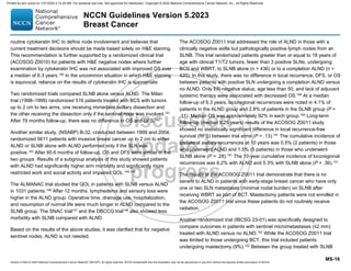 Version 5.2023 © 2023 National Comprehensive Cancer Network©
(NCCN©
), All rights reserved. NCCN Guidelines® and this illustration may not be reproduced in any form without the express written permission of NCCN.
NCCN Guidelines Version 5.2023
Breast Cancer
MS-16
routine cytokeratin IHC to define node involvement and believes that
current treatment decisions should be made based solely on HE staining.
This recommendation is further supported by a randomized clinical trial
(ACOSOG Z0010) for patients with HE negative nodes where further
examination by cytokeratin IHC was not associated with improved OS over
a median of 6.3 years.140
In the uncommon situation in which HE staining
is equivocal, reliance on the results of cytokeratin IHC is appropriate.
Two randomized trials compared SLNB alone versus ALND. The Milan
trial (1998–1999) randomized 516 patients treated with BCS with tumors
up to 2 cm to two arms, one receiving immediate axillary dissection and
the other receiving the dissection only if the sentinel node was involved.141
After 79 months follow-up, there was no difference in OS and DFS.142
Another similar study, (NSABP) B-32, conducted between 1999 and 2004,
randomized 5611 patients with invasive breast cancer up to 2 cm to either
ALND or SLNB alone with ALND performed only if the SLN was
positive.143
After 95.6 months of follow-up, OS and DFS were similar in the
two groups. Results of a subgroup analysis of this study showed patients
with ALND had significantly higher arm morbidity and significantly more
restricted work and social activity and impaired QOL.144,145
The ALMANAC trial studied the QOL in patients with SLNB versus ALND
in 1031 patients.146
After 12 months, lymphedema and sensory loss were
higher in the ALND group. Operative time, drainage use, hospitalization,
and resumption of normal life were much longer in ALND compared to the
SLNB group. The SNAC trial147
and the DBCCG trial148
also showed less
morbidity with SLNB compared with ALND.
Based on the results of the above studies, it was clarified that for negative
sentinel nodes, ALND is not needed.
The ACOSOG Z0011 trial addressed the role of ALND in those with a
clinically negative axilla but pathologically positive lymph nodes from an
SLNB. This trial randomized patients greater than or equal to 18 years of
age with clinical T1/T2 tumors, fewer than 3 positive SLNs, undergoing
BCS and WBRT, to SLNB alone (n = 436) or to a completion ALND (n =
420). In this study, there was no difference in local recurrence, DFS, or OS
between patients with positive SLN undergoing a completion ALND versus
no ALND. Only ER-negative status, age less than 50, and lack of adjuvant
systemic therapy were associated with decreased OS.149
At a median
follow-up of 6.3 years, locoregional recurrences were noted in 4.1% of
patients in the ALND group and 2.8% of patients in the SLNB group (P =
.11). Median OS was approximately 92% in each group.150 Long-term
follow-up (median 9.25 years) results of the ACOSOG Z0011 study
showed no statistically significant difference in local recurrence-free
survival (RFS) between trial arms (P = .13).151
The cumulative incidence of
ipsilateral axillary recurrences at 10 years was 0.5% (2 patients) in those
who underwent ALND and 1.5% (5 patients) in those who underwent
SLNB alone (P = .28).151 The 10-year cumulative incidence of locoregional
recurrences was 6.2% with ALND and 5.3% with SLNB alone (P = .36).151
The results of the ACOSOG Z0011 trial demonstrate that there is no
benefit to ALND in patients with early-stage breast cancer who have only
one or two SLN metastases (minimal nodal burden) on SLNB after
receiving WBRT as part of BCT. Mastectomy patients were not enrolled in
the ACOSOG Z0011 trial since these patients do not routinely receive
radiation.
Another randomized trial (IBCSG 23-01) was specifically designed to
compare outcomes in patients with sentinel micrometastases (≤2 mm)
treated with ALND versus no ALND.152
While the ACOSOG Z0011 trial
was limited to those undergoing BCT, this trial included patients
undergoing mastectomy (9%).152
Between the group treated with SLNB
Printed by ann cocos on 1/21/2024 2:12:20 AM. For personal use only. Not approved for distribution. Copyright © 2024 National Comprehensive Cancer Network, Inc., All Rights Reserved.
 