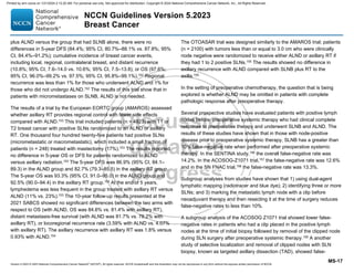 Version 5.2023 © 2023 National Comprehensive Cancer Network©
(NCCN©
), All rights reserved. NCCN Guidelines® and this illustration may not be reproduced in any form without the express written permission of NCCN.
NCCN Guidelines Version 5.2023
Breast Cancer
MS-17
plus ALND versus the group that had SLNB alone, there were no
differences in 5-year DFS (84.4%; 95% CI, 80.7%–88.1% vs. 87.8%; 95%
CI, 84.4%–91.2%); cumulative incidence of breast cancer events,
including local, regional, contralateral breast, and distant recurrence
(10.8%; 95% CI, 7.6–14.0 vs. 10.6%; 95% CI, 7.5–13.8); or OS (97.6%;
95% CI, 96.0%–99.2% vs. 97.5%; 95% CI, 95.8%–99.1%).152
Regional
recurrence was less than 1% for those who underwent ALND and 1% for
those who did not undergo ALND.152
The results of this trial show that in
patients with micrometastases on SLNB, ALND is not needed.
The results of a trial by the European EORTC group (AMAROS) assessed
whether axillary RT provides regional control with fewer side effects
compared with ALND.153
This trial included patients (n = 4823) with T1 or
T2 breast cancer with positive SLNs randomized to an ALND or axillary
RT. One thousand four hundred twenty-five patients had positive SLNs
(micrometastatic or macrometastatic), which included a small fraction of
patients (n = 248) treated with mastectomy (17%).153 The results reported
no difference in 5-year OS or DFS for patients randomized to ALND
versus axillary radiation.153 The 5-year DFS was 86.9% (95% CI, 84.1–
89.3) in the ALND group and 82.7% (79.3–85.5) in the axillary RT group.
The 5-year OS was 93.3% (95% CI, 91.0–95.0) in the ALND group and
92.5% (90.0–94.4) in the axillary RT group.153
At the end of 5 years,
lymphedema was less frequent in the group treated with axillary RT versus
ALND (11% vs. 23%).153
The 10-year follow-up results presented at the
2021 SABCS showed no significant differences between the two arms with
respect to OS (with ALND, OS was 84.6% vs. 81.4% with axillary RT),
distant metastasis-free survival (with ALND was 81.7% vs. 78.2% with
axillary RT), or locoregional recurrence rate (3.59% with ALND vs. 4.07%
with axillary RT). The axillary recurrence with axillary RT was 1.8% versus
0.93% with ALND.154
The OTOASAR trial was designed similarly to the AMAROS trial; patients
(n = 2100) with tumors less than or equal to 3.0 cm who were clinically
node negative were randomized to receive either ALND or axillary RT if
they had 1 to 2 positive SLNs.155 The results showed no difference in
axillary recurrence with ALND compared with SLNB plus RT to the
axilla.155
In the setting of preoperative chemotherapy, the question that is being
explored is whether ALND may be omitted in patients with complete
pathologic response after preoperative therapy.
Several prospective studies have evaluated patients with positive lymph
nodes before preoperative systemic therapy who had clinical complete
response to preoperative therapy and underwent SLNB and ALND. The
results of these studies have shown that in those with node-positive
disease prior to preoperative systemic therapy, SLNB has a greater than
10% false-negative rate when performed after preoperative systemic
therapy. In the SENTINA study,156
the overall false-negative rate was
14.2%. In the ACOSOG-Z1071 trial,157
the false-negative rate was 12.6%
and in the SN FNAC trial,158
the false-negative rate was 13.3%.
Subgroup analyses from studies have shown that 1) using dual-agent
lymphatic mapping (radiotracer and blue dye); 2) identifying three or more
SLNs; and 3) marking the metastatic lymph node with a clip before
neoadjuvant therapy and then resecting it at the time of surgery reduces
false-negative rates to less than 10%.
A subgroup analysis of the ACOSOG Z1071 trial showed lower false-
negative rates in patients who had a clip placed in the positive lymph
nodes at the time of initial biopsy followed by removal of the clipped node
during SLN surgery after preoperative systemic therapy.159
A another
study of selective localization and removal of clipped nodes with SLN
biopsy, known as targeted axillary dissection (TAD), showed false-
Printed by ann cocos on 1/21/2024 2:12:20 AM. For personal use only. Not approved for distribution. Copyright © 2024 National Comprehensive Cancer Network, Inc., All Rights Reserved.
 