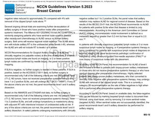 Version 5.2023 © 2023 National Comprehensive Cancer Network©
(NCCN©
), All rights reserved. NCCN Guidelines® and this illustration may not be reproduced in any form without the express written permission of NCCN.
NCCN Guidelines Version 5.2023
Breast Cancer
MS-18
negative rates reduced to approximately 2% compared with 4% with
removal of the clipped lymph node alone.160
Several ongoing clinical trials are examining further de-escalation of
axillary surgery in those who have positive nodes after preoperative
systemic treatment. The Alliance A011202/MAC19 trial (NCT01901094) is
randomly assigning patients who have sentinel node–positive disease
after neoadjuvant chemotherapy to ALND versus no further axillary
surgery. Both arms will receive regional nodal radiation. The SLNB alone
arm will include axillary RT to the undissected axilla (levels I–III), whereas
the ALND arm will not include RT to levels I or II axillae.
NCCN Recommendations for Surgical Axillary Staging: If ALNs are
clinically negative (no palpable nodes) at the time of diagnosis, 2 or fewer
suspicious lymph nodes are found on imaging, or 2 or fewer positive
lymph nodes are confirmed by needle biopsy, the panel recommends SLN
mapping.
If SLN is negative, no further surgery is needed in these patients. If SLN is
positive, based on the ACOSOG Z 0011 data, no further surgery is
recommended only if all of the following criteria are met: the patients have
cT1-2, N0 tumors, have not received preoperative systemic therapy, only
have 1 or 2 positive SLNs, and will undergo BCT (BCS + WBRT). If any of
the above criteria are not met, the panel recommends level I and II axillary
dissection.
Based on the AMAROS and OTASAR trial data, no further surgery is
recommended only if all of the following criteria are met: the patients have
cT1-2, N0 tumors, have not received preoperative systemic therapy, have
1 to 2 positive SLNs, and will undergo lumpectomy or mastectomy along
with adjuvant RT with intentional inclusion of undissected axilla at risk. If
any of the above criteria are not met, the panel recommends level I and II
axillary dissection. In select patients undergoing mastectomy with clinically
negative axillae but 1 to 2 positive SLNs, the panel notes that axillary
radiation may replace ALND for regional control of disease. Based on the
results of the IBCSG 23-01 trial, the NCCN Panel recommends no ALND
for patients with positive SLNs when that disease is limited to only
micrometastatic. According to the American Joint Committee on Cancer
(AJCC) staging, micrometastatic nodal involvement is defined as a
metastatic deposit or greater than 0.2 mm but less than or equal to 2.0
mm.161
In patients with clinically suspicious (palpable) lymph nodes or 3 or more
suspicious lymph nodes on imaging, or if preoperative systemic therapy is
being considered for patients with suspicious lymph nodes at diagnosis on
exam or imaging, the panel recommends pathologic confirmation of
malignancy using ultrasound-guided fine-needle aspiration (FNA)162 or
core biopsy of suspicious nodes with clip placement.
According to the NCCN Panel, the recommendation for ALND of level I
and II nodes is limited to patients with biopsy-proven axillary metastases
(in those who did not receive preoperative systemic therapy) or who have
residual disease after preoperative chemotherapy. Highly selected
patients with biopsy-proven axillary metastases, who then converted to
clinically node negative after preoperative systemic therapy, may undergo
SLNB with removal of the clipped lymph node. This is a currently a
category 2B recommendation as the rate of false negatives is high when
SLN is performed after preoperative systemic therapy.
According to the NCCN Panel, based on available data, the false-negative
rate can be reduced by marking biopsied lymph nodes to document their
removal, using dual tracer, and by removing 3 or more sentinel nodes
(targeted ALND). When sentinel nodes are not successfully identified, the
panel recommends level I and II axillary dissection be performed for
axillary staging.
Printed by ann cocos on 1/21/2024 2:12:20 AM. For personal use only. Not approved for distribution. Copyright © 2024 National Comprehensive Cancer Network, Inc., All Rights Reserved.
 