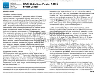 Version 5.2023 © 2023 National Comprehensive Cancer Network©
(NCCN©
), All rights reserved. NCCN Guidelines® and this illustration may not be reproduced in any form without the express written permission of NCCN.
NCCN Guidelines Version 5.2023
Breast Cancer
MS-19
Radiation Therapy
Principles of Radiation Therapy
It is important to individualize RT planning and delivery. CT-based
treatment planning is encouraged to delineate target volumes and
adjacent organs at risk. Greater target dose homogeneity and sparing of
normal tissues can be accomplished using compensators such as
wedges, forward planning using segments, and intensity-modulated RT
(IMRT). Respiratory control techniques including deep inspiration
breath-hold and prone positioning may be used to try to further reduce
dose to adjacent normal tissues, particularly the heart and lung.163
Verification of treatment setup consistency is done with weekly imaging.
When using certain techniques (ie, prone breast), more frequent imaging
may be appropriate. Standard utilization of daily imaging is not
recommended. Radiation to the breast/chest wall and nodal regions is
generally delivered with single-energy or mixed-energy photons with or
without electrons. Dose-volume histograms (DVHs) should be used to
evaluate dose constraints, evaluate dose to normal tissues (ie, heart,
lung), and ensure adequate coverage to the intended planning target
volumes (PTVs), including the breast/chest wall, supraclavicular fossa,
axillary levels I–III, and internal mammary nodes.
Whole Breast Radiation Therapy
WBRT reduces the risk of local recurrence and has shown to have a
beneficial effect on survival.113,116
Randomized trials have demonstrated
decreased in-breast recurrences with an additional boost dose of radiation
(by photons, brachytherapy, or electron beam) to the tumor bed.164,165
For
greater homogeneity of target dose and to spare normal tissues using
compensators such as tissue wedges, forward planning using segments
and IMRT may be used.166,167
Four randomized clinical trials have investigated hypofractionated WBRT
schedules (39–42.9 Gy in single fractions of 2.6–3.3 Gy) compared to
standard 50 Gy in single fractions of 2 Gy.168-171
The 10-year follow-up
data from the START trials172 are consistent with the 10-year results of the
Canadian trial,171
which reported that local tumor control and breast
cosmesis were similar with a regimen of 42.5 Gy in 16 fractions over 3.2
weeks compared with the standard dose of 50 Gy in 25 fractions over 5
weeks.171
The START trials reported radiation-related effects to normal
breast tissue such as breast shrinkage, telangiectasia, and breast edema
as less common with the hypofractionated regimen.172
Another randomized trial showed similar outcomes among patients
receiving a hypofractionated schedule (40 Gy in 15 fractions) compared
with standard fractionation (50 Gy in 25 fractions) in patients (n = 1854)
with node-negative breast cancer (n = 1608) or DCIS (n = 246).173
The 9-
year risk of locoregional recurrence was 3.3% in the 50-Gy group and
3.0% in the 40-Gy group. The 9-year OS was 93.4% in the 50-Gy group
and 93.4% in the 40-Gy group. Radiation-associated cardiac and lung
disease were comparable between the groups.
Other shorter schedules of delivering WBRT have also been studied with
similar results. The FAST trial compared patients over 50 years of age
with low-risk invasive breast carcinoma (pT1–2, pN0) randomly assigned
to the standard schedule of 50 Gy in 25 fractions over 5 weeks or 30 Gy or
28.5 Gy in 5 fractions once weekly. After 10-year follow-up, there were no
significant differences reported in normal tissue effects for the standard 50
Gy in 25 fractions schedule versus a once-weekly schedule for 5 weeks
totaling 28.5 Gy, but normal tissue effects were higher with a weekly
schedule for 5 weeks totaling 30 Gy.174
The FAST Forward trial randomized patients with non-metastatic breast
cancer (n = 4096) after BCS or mastectomy to one of the following: 40 Gy
in 15 fractions over 3 weeks; 27 Gy in 5 fractions over 1 week; or 26 Gy in
5 fractions over 1 week to either whole beast or chest wall.175
The 5-year
incidence of ipsilateral breast tumor relapse was 2.1% with the standard
Printed by ann cocos on 1/21/2024 2:12:20 AM. For personal use only. Not approved for distribution. Copyright © 2024 National Comprehensive Cancer Network, Inc., All Rights Reserved.
 