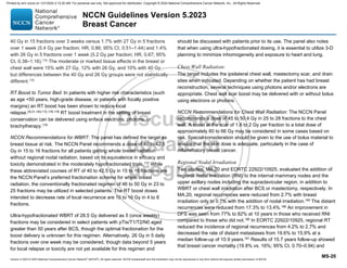 Version 5.2023 © 2023 National Comprehensive Cancer Network©
(NCCN©
), All rights reserved. NCCN Guidelines® and this illustration may not be reproduced in any form without the express written permission of NCCN.
NCCN Guidelines Version 5.2023
Breast Cancer
MS-20
40 Gy in 15 fractions over 3 weeks versus 1.7% with 27 Gy in 5 fractions
over 1 week (5.4 Gy per fraction; HR, 0.86; 95% CI, 0.51–1.44) and 1.4%
with 26 Gy in 5 fractions over 1 week (5.2 Gy per fraction; HR, 0.67; 95%
CI, 0.38–1.16).175 The moderate or marked tissue effects in the breast or
chest wall were 15% with 27 Gy, 12% with 26 Gy, and 10% with 40 Gy,
but differences between the 40 Gy and 26 Gy groups were not statistically
different.175
RT Boost to Tumor Bed: In patients with higher risk characteristics (such
as age 50 years, high-grade disease, or patients with focally positive
margins) an RT boost has been shown to reduce local
relapse.29,31,165,172,176-178 RT boost treatment in the setting of breast
conservation can be delivered using enface electrons, photons, or
brachytherapy.179
NCCN Recommendations for WBRT: The panel has defined the target as
breast tissue at risk. The NCCN Panel recommends a dose of 40 to 42.5
Gy in 15 to 16 fractions for all patients getting whole breast radiation
without regional nodal radiation, based on its equivalence in efficacy and
toxicity demonstrated in the moderately hypofractionated trials.172
While
these abbreviated courses of RT of 40 to 42.5 Gy in 15 to 16 fractions are
the NCCN Panel’s preferred fractionation schema for whole breast
radiation, the conventionally fractionated regimen of 46 to 50 Gy in 23 to
25 fractions may be utilized in selected patients. The RT boost doses
intended to decrease rate of local recurrence are 10 to 16 Gy in 4 to 8
fractions.
Ultra-hypofractionated WBRT of 28.5 Gy delivered as 5 (once weekly)
fractions may be considered in select patients with pTis/T1/T2/N0 aged
greater than 50 years after BCS, though the optimal fractionation for the
boost delivery is unknown for this regimen. Alternatively, 26 Gy in 5 daily
fractions over one week may be considered, though data beyond 5 years
for local relapse or toxicity are not yet available for this regimen and
should be discussed with patients prior to its use. The panel also notes
that when using ultra-hypofractionated dosing, it is essential to utilize 3-D
planning to minimize inhomogeneity and exposure to heart and lung.
Chest Wall Radiation:
The target includes the ipsilateral chest wall, mastectomy scar, and drain
sites when indicated. Depending on whether the patient has had breast
reconstruction, several techniques using photons and/or electrons are
appropriate. Chest wall scar boost may be delivered with or without bolus
using electrons or photons.
NCCN Recommendations for Chest Wall Radiation: The NCCN Panel
recommends a dose of 45 to 50.4 Gy in 25 to 28 fractions to the chest
wall. A boost at the scar of 1.8 to 2 Gy per fraction to a total dose of
approximately 60 to 66 Gy may be considered in some cases based on
risk. Special consideration should be given to the use of bolus material to
ensure that the skin dose is adequate, particularly in the case of
inflammatory breast cancer.
Regional Nodal Irradiation
Two studies, MA.20 and EORTC 22922/10925, evaluated the addition of
regional nodal irradiation (RNI) to the internal mammary nodes and the
upper axillary nodes including the supraclavicular region, in addition to
WBRT or chest wall irradiation after BCS or mastectomy, respectively. In
MA.20, regional recurrences were reduced from 2.7% with breast
irradiation only to 0.7% with the addition of nodal irradiation.180
The distant
recurrences were reduced from 17.3% to 13.4%.180
An improvement in
DFS was seen from 77% to 82% at 10 years in those who received RNI
compared to those who did not.180 In EORTC 22922/10925, regional RT
reduced the incidence of regional recurrences from 4.2% to 2.7% and
decreased the rate of distant metastases from 19.6% to 15.9% at a
median follow-up of 10.9 years.181
Results of 15.7 years follow-up showed
that breast cancer mortality (19.8% vs. 16%; 95% CI, 0.70–0.94) and
Printed by ann cocos on 1/21/2024 2:12:20 AM. For personal use only. Not approved for distribution. Copyright © 2024 National Comprehensive Cancer Network, Inc., All Rights Reserved.
 