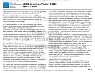 Version 5.2023 © 2023 National Comprehensive Cancer Network©
(NCCN©
), All rights reserved. NCCN Guidelines® and this illustration may not be reproduced in any form without the express written permission of NCCN.
NCCN Guidelines Version 5.2023
Breast Cancer
MS-21
breast cancer recurrence (27.1% vs. 24.5%; 95% CI, 0.77%–0.98%) were
reduced with internal mammary and medial supraclavicular RT.182
The independent contribution of internal mammary nodal RT as a
component of RNI continues to be debated as it is associated with higher
risk of cardiac and lung toxicity, and data regarding its benefits are
conflicting (discussed in detail below).
NCCN Recommendation for RNI: When considering RNI, anatomic
variations across patients result in significant differences in prescription
depth and field design. The NCCN Panel therefore
recommends contouring the individual nodal basins that are at-risk using
one of the various breast atlases, to ensure adequate RT coverage. 183,184
The recommended dose for RNI is 45 to 50.4 Gy in 25 to 28 fractions to
the regional nodal fields. A supplemental RT boost can be delivered to
grossly involved or enlarged lymph nodes (ie, internal mammary or
clavicular) that have not been surgically addressed.
Accelerated Partial Breast Irradiation
Several large, randomized trials have been published using various forms
of APBI rather than WBRT after BCS. Most of these studies have found
that rates of local control in selected low-risk patients with early-stage
breast cancer are equal to those treated with WBRT.43,45,185-187
In the
NSABP B-39 trial, 10-year cumulative incidence of IBTR with APBI was
4.6% compared with 3.9% with WBRT, yielding an absolute difference of
0.7% with an HR of 1.22 (90% CI, 0.94–1.58) that did not meet the
prespecified criteria for equivalence.42
However, given the small
magnitude in IBTR differences between WBRT and APBI, it is not likely to
be of clinical significance in appropriately selected patients.
QOL, toxicity, and cosmetic outcomes have generally been comparable or
slightly favored APBI in randomized trials. For example, the IMPORT-LOW
study compared WBRT with partial breast irradiation delivered as 40 Gy in
15 once-daily fractions using reduced-size breast tangents and found less
breast firmness, less change in breast appearance, and lower average
number of adverse events per person with partial breast irradiation.185,188
The University of Florence compared WBRT with intensity-modulated
APBI (30 Gy in 5 fractions, delivered every other day), and 10-year results
have shown that APBI produced less acute and late toxicity and better
cosmetic outcomes.186
However, the RAPID trial found significantly higher
rates of fair/poor cosmetic outcome with 3-D conformal APBI delivered as
38.5 Gy in 10 twice-daily fractions.43,189
The majority of APBI patients on
NSABP B-39 were treated with the same external beam regimen, and
treatment-related toxicities were not different for APBI versus WBRT as
currently reported.42 Cosmetic outcome analysis, however, is pending.
NCCN Recommendation for APBI: The panel accepts the updated ASTRO
APBI consensus statement for guidance on APBI use.190
The NCCN Panel
recommends APBI for any BRCA-negative patient who meets the ASTRO
2016 “suitable” criteria defined as over age 50 years, ER-positive invasive
ductal carcinoma measuring less than or equal to 2 cm (pT1 disease) with
negative margin widths of greater than or equal to 2 mm, and no
lymphovascular invasion (LVI), and also permits APBI in patients over the
age of 50 with screen-detected low- or intermediate-grade DCIS
measuring less than or equal to 2.5 cm, resected with greater than or
equal to 3 mm margins. The panel prefers the APBI regimen and method
followed in the trial by University of Florence (30 Gy/5 fractions QOD
delivered using IMRT).186 The panel encourages participation in clinical
trials for patients who do not meet the above criteria.
Adjuvant Radiation Therapy After BCS
Those who have a positive lymph node have a high risk of recurrence.
Therefore, after BCS WBRT is strongly recommended with or without
boost to tumor bed for node-positive disease (category 1 for those with
positive nodes; category 2A for those with negative axillary nodes). This
Printed by ann cocos on 1/21/2024 2:12:20 AM. For personal use only. Not approved for distribution. Copyright © 2024 National Comprehensive Cancer Network, Inc., All Rights Reserved.
 